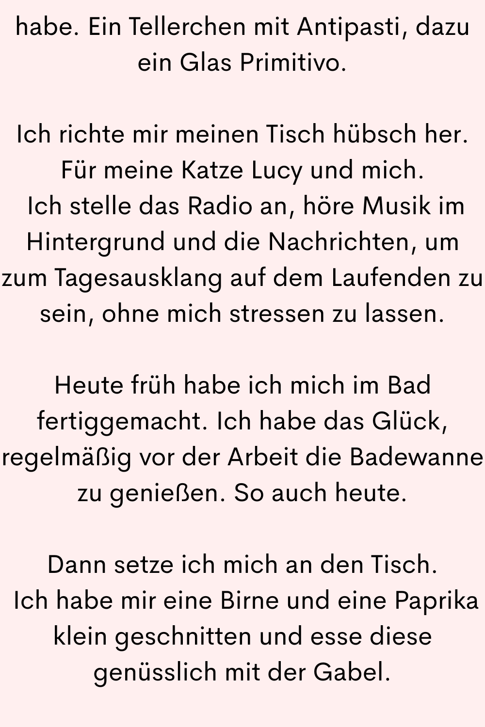 habe. Ein Tellerchen mit Antipasti, dazu ein Glas Primitivo.
Ich richte mir meinen Tisch hübsch her. Für meine Katze Lucy und mich.
Ich stelle das Radio an, höre Musik im Hintergrund und die Nachrichten, um zum Tagesausklang auf dem Laufenden zu sein, ohne mich stressen zu lassen.
Heute früh habe ich mich im Bad fertiggemacht. Ich habe das Glück, regelmäßig vor der Arbeit die Badewanne zu genießen. So auch heute.
Dann setze ich mich an den Tisch.
Ich habe mir eine Birne und eine Paprika klein geschnitten und esse diese genüsslich mit der Gabel.