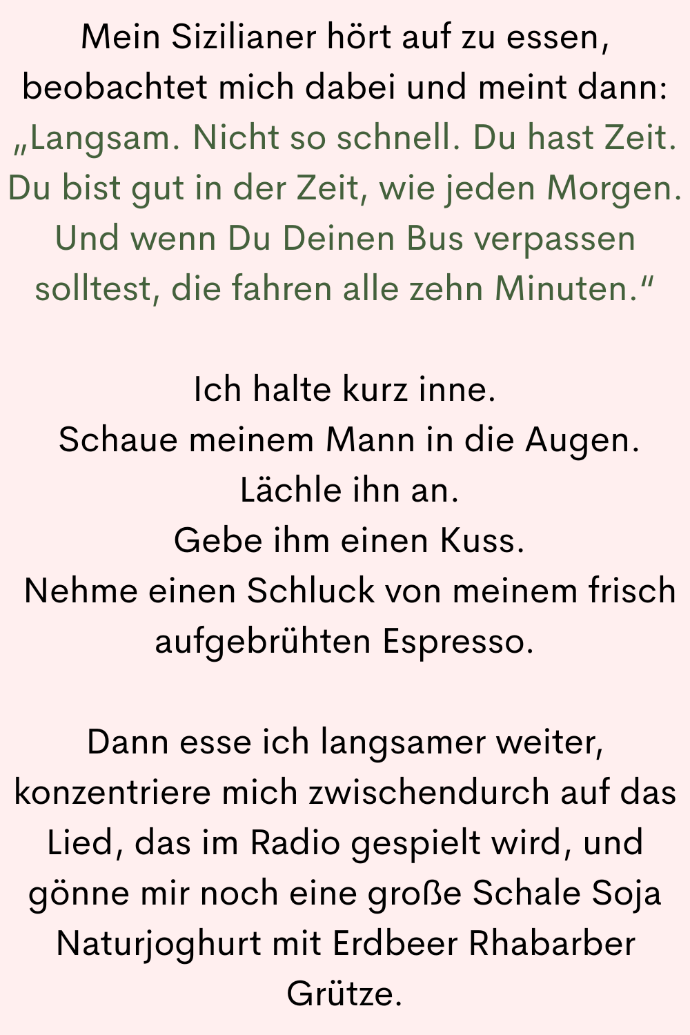 Mein Sizilianer hört auf zu essen, beobachtet mich dabei und meint dann:
„Langsam. Nicht so schnell. Du hast Zeit. Du bist gut in der Zeit, wie jeden Morgen. Und wenn Du Deinen Bus verpassen solltest, die fahren alle zehn Minuten.“
Ich halte kurz inne.
Schaue meinem Mann in die Augen.
Lächle ihn an.
Gebe ihm einen Kuss.
Nehme einen Schluck von meinem frisch aufgebrühten Espresso.
Dann esse ich langsamer weiter, konzentriere mich zwischendurch auf das Lied, das im Radio gespielt wird, und gönne mir noch eine große Schale Soja Naturjoghurt mit Erdbeer Rhabarber Grütze.