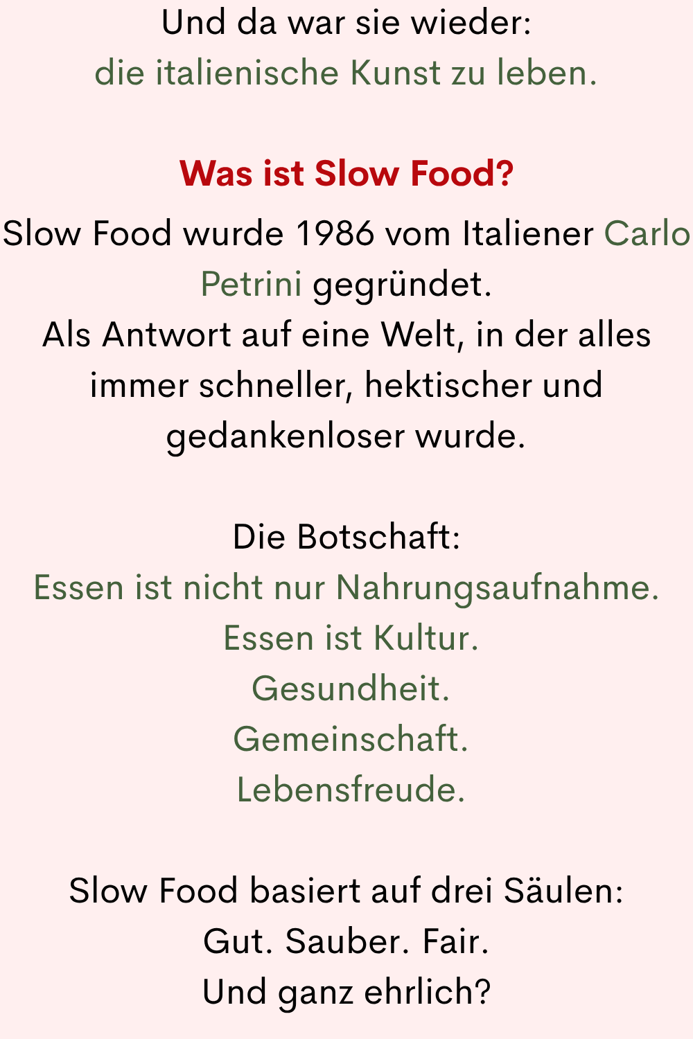Und da war sie wieder:
die italienische Kunst zu leben.
Was ist Slow Food?
Slow Food wurde 1986 vom Italiener Carlo Petrini gegründet.
Als Antwort auf eine Welt, in der alles immer schneller, hektischer und gedankenloser wurde.
Die Botschaft:
Essen ist nicht nur Nahrungsaufnahme.
Essen ist Kultur.
Gesundheit.
Gemeinschaft.
Lebensfreude.
Slow Food basiert auf drei Säulen:
Gut. Sauber. Fair.
Und ganz ehrlich?