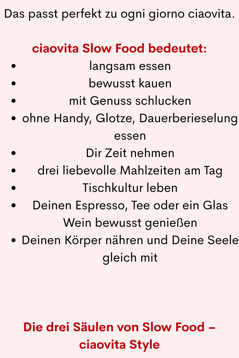 Das passt perfekt zu ogni giorno ciaovita.
ciaovita Slow Food bedeutet:
langsam essen
bewusst kauen
mit Genuss schlucken
ohne Handy, Glotze, Dauerberieselung essen
Dir Zeit nehmen
drei liebevolle Mahlzeiten am Tag
Tischkultur leben
Deinen Espresso, Tee oder ein Glas Wein bewusst genießen
Deinen Körper nähren und Deine Seele gleich mit
Die drei Säulen von Slow Food – ciaovita Style