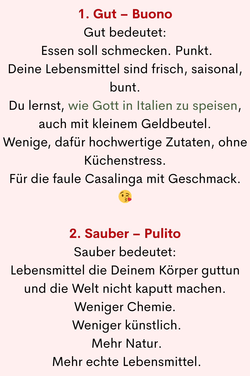1. Gut – Buono
Gut bedeutet:
Essen soll schmecken. Punkt.
Deine Lebensmittel sind frisch, saisonal, bunt.
Du lernst, wie Gott in Italien zu speisen, auch mit kleinem Geldbeutel.
Wenige, dafür hochwertige Zutaten, ohne Küchenstress.
Für die faule Casalinga mit Geschmack.
2. Sauber – Pulito
Sauber bedeutet:
Lebensmittel die Deinem Körper guttun und die Welt nicht kaputt machen.
Weniger Chemie.
Weniger künstlich.
Mehr Natur.
Mehr echte Lebensmittel.