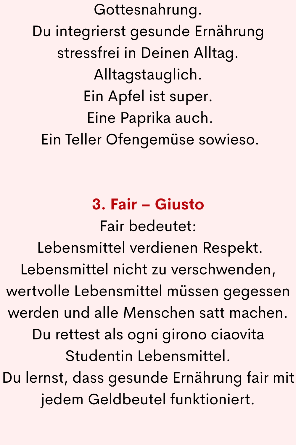 Gottesnahrung.
Du integrierst gesunde Ernährung stressfrei in Deinen Alltag.
Alltagstauglich.
Ein Apfel ist super.
Eine Paprika auch.
Ein Teller Ofengemüse sowieso.
3. Fair – Giusto
Fair bedeutet:
Lebensmittel verdienen Respekt.
Lebensmittel nicht zu verschwenden, wertvolle Lebensmittel müssen gegessen werden und alle Menschen satt machen.
Du rettest als ogni girono ciaovita Studentin Lebensmittel.
Du lernst, dass gesunde Ernährung fair mit jedem Geldbeutel funktioniert.
