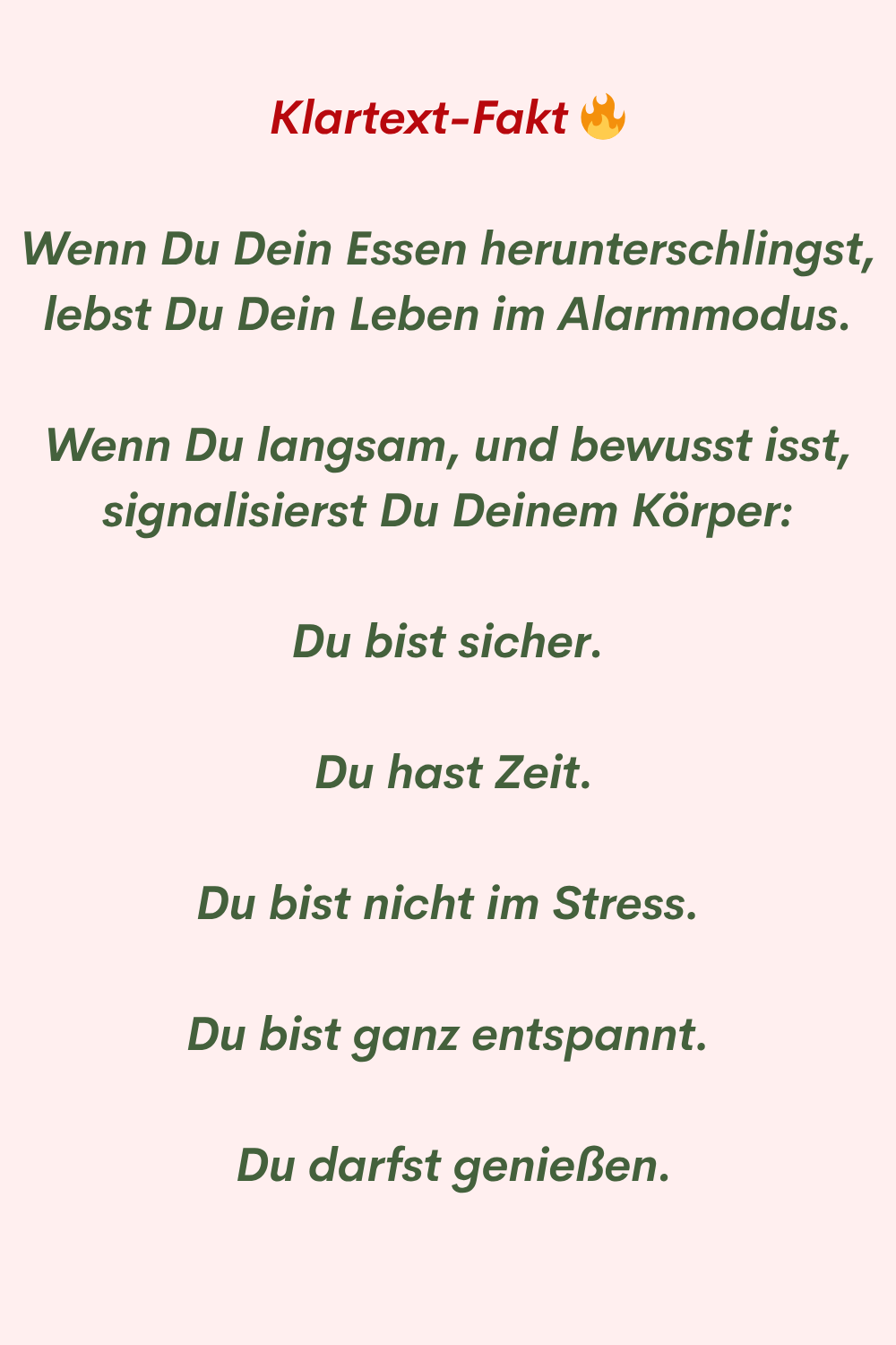 Klartext-Fakt
Wenn Du Dein Essen herunterschlingst, lebst Du Dein Leben im Alarmmodus.
Wenn Du langsam, und bewusst isst, signalisierst Du Deinem Körper:
Du bist sicher.
Du hast Zeit.
Du bist nicht im Stress.
Du bist ganz entspannt.
Du darfst genießen.