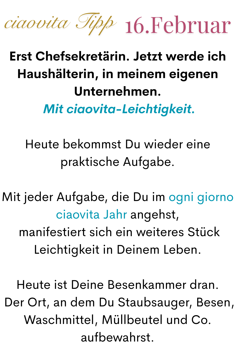 ciaovita Tipp 16. Februar
Erst Chefsekretärin. Jetzt werde ich Haushälterin, in meinem eigenen Unternehmen.
 Mit ciaovita-Leichtigkeit.
Heute bekommst Du wieder eine praktische Aufgabe.
Mit jeder Aufgabe, die Du im ogni giorno ciaovita Jahr angehst,
 manifestiert sich ein weiteres Stück Leichtigkeit in Deinem Leben.
Heute ist Deine Besenkammer dran.
 Der Ort, an dem Du Staubsauger, Besen, Waschmittel, Müllbeutel und Co. aufbewahrst.