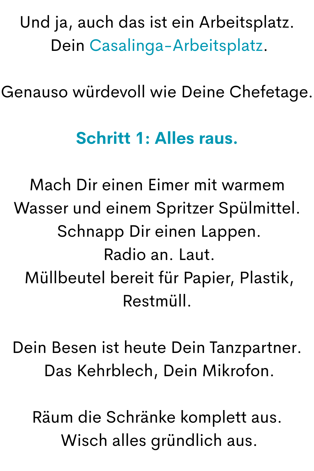 Und ja, auch das ist ein Arbeitsplatz.
 Dein Casalinga-Arbeitsplatz.
Genauso würdevoll wie Deine Chefetage.
Schritt 1: Alles raus.
Mach Dir einen Eimer mit warmem Wasser und einem Spritzer Spülmittel.
 Schnapp Dir einen Lappen.
 Radio an. Laut.
 Müllbeutel bereit für Papier, Plastik, Restmüll.
Dein Besen ist heute Dein Tanzpartner.
 Das Kehrblech, Dein Mikrofon.
Räum die Schränke komplett aus.
 Wisch alles gründlich aus.
