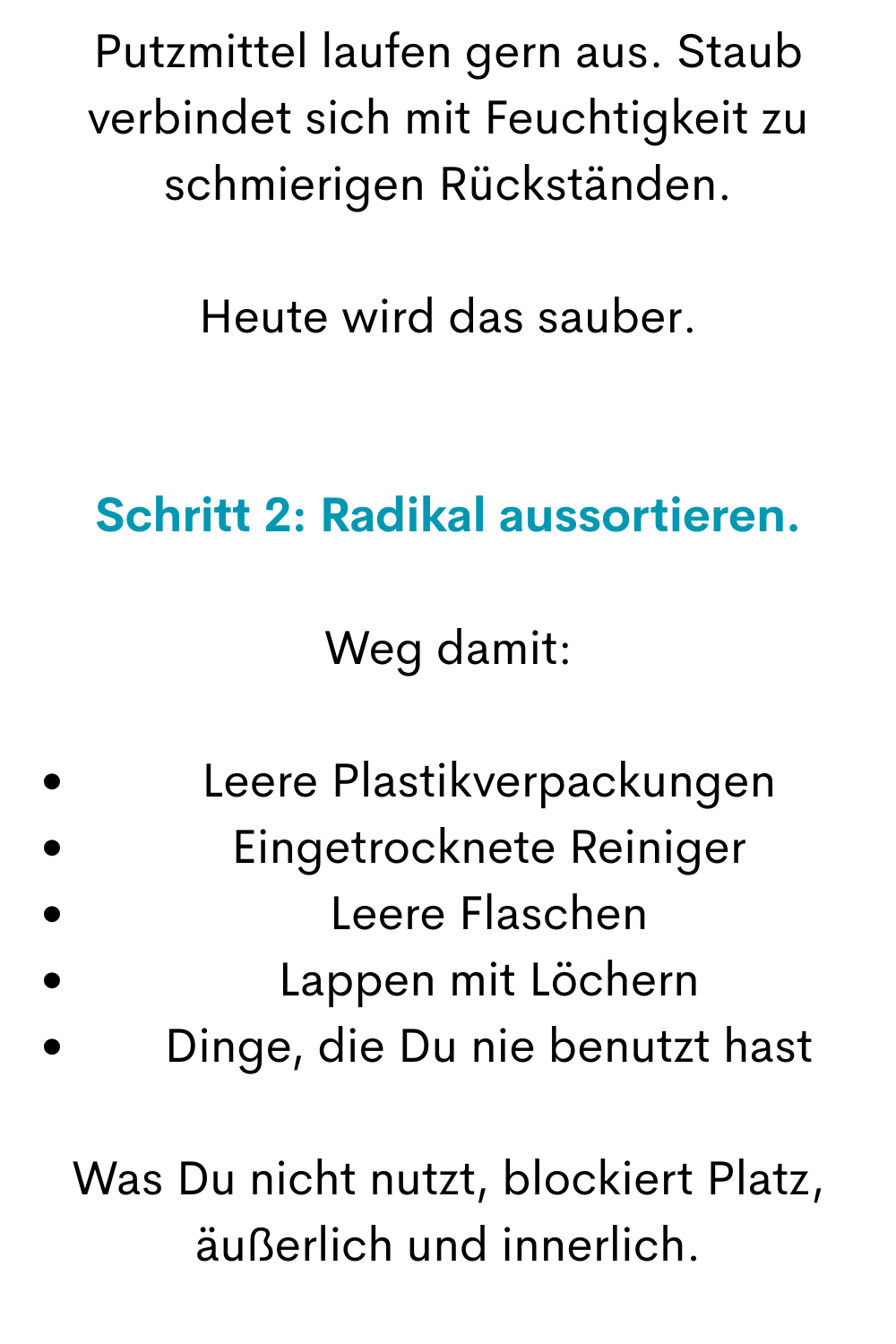 Putzmittel laufen gern aus. Staub verbindet sich mit Feuchtigkeit zu schmierigen Rückständen.
Heute wird das sauber.
Schritt 2: Radikal aussortieren.
Weg damit:
Leere Plastikverpackungen
Eingetrocknete Reiniger
Leere Flaschen
Lappen mit Löchern
Dinge, die Du nie benutzt hast
Was Du nicht nutzt, blockiert Platz, äußerlich und innerlich.
