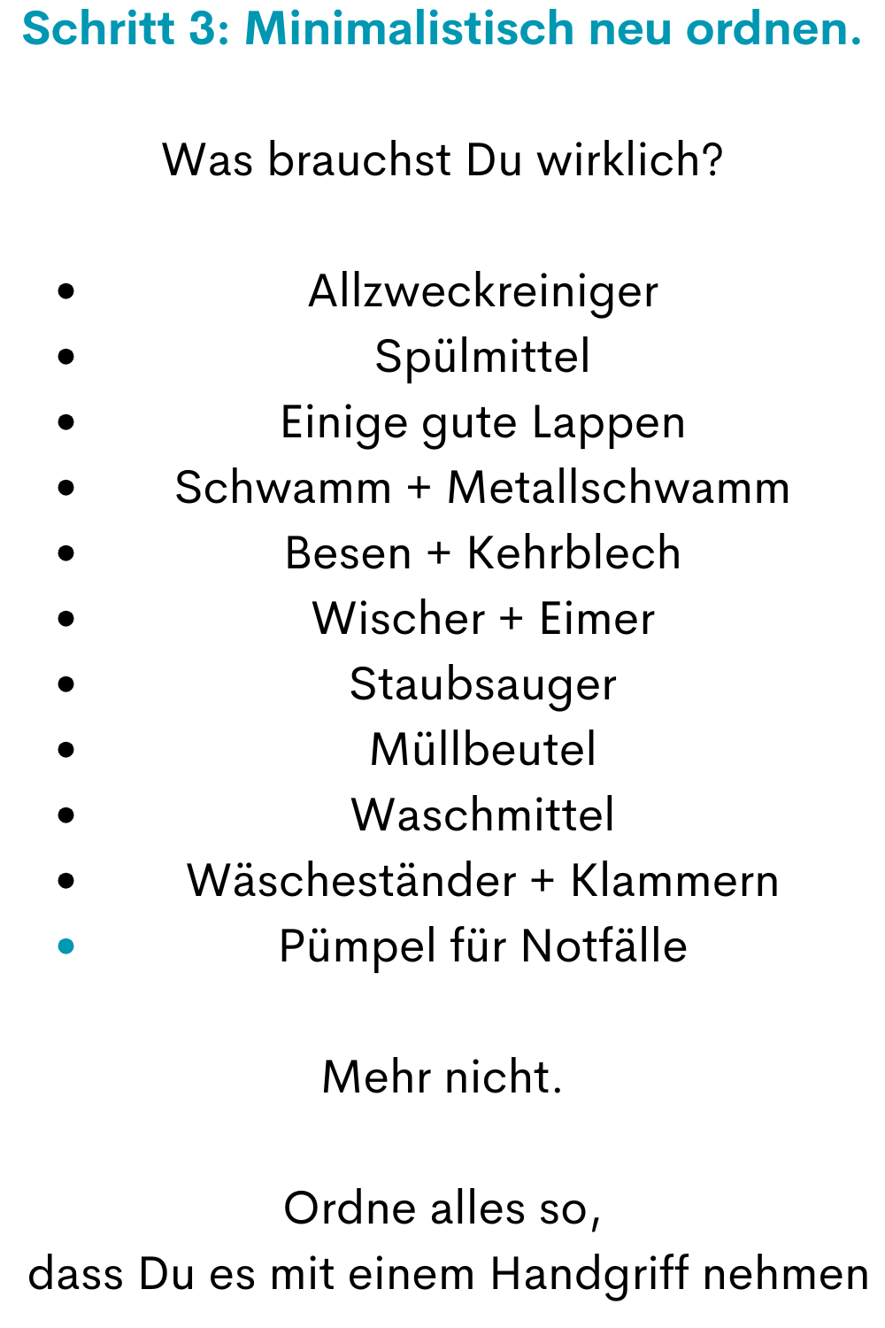 Schritt 3: Minimalistisch neu ordnen.
Was brauchst Du wirklich?
Allzweckreiniger
Spülmittel
Einige gute Lappen
Schwamm + Metallschwamm
Besen + Kehrblech
Wischer + Eimer
Staubsauger
Müllbeutel
Waschmittel
Wäscheständer + Klammern
Pümpel für Notfälle
Mehr nicht.
Ordne alles so,
 dass Du es mit einem Handgriff nehmen
