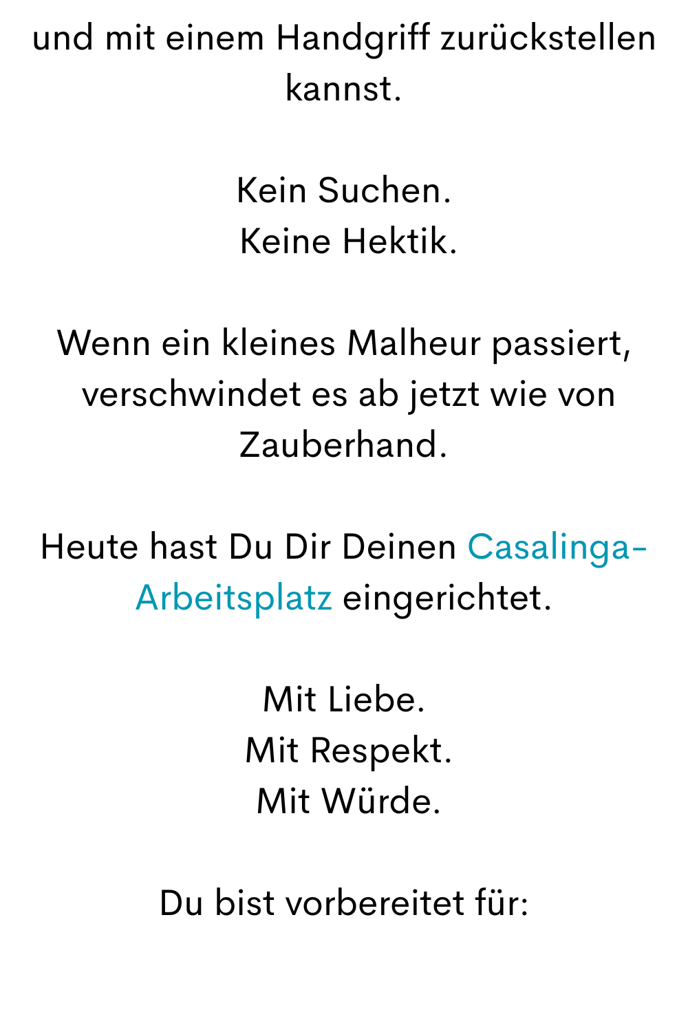 und mit einem Handgriff zurückstellen kannst.
Kein Suchen.
 Keine Hektik.
Wenn ein kleines Malheur passiert,
 verschwindet es ab jetzt wie von Zauberhand.
Heute hast Du Dir Deinen Casalinga-Arbeitsplatz eingerichtet.
Mit Liebe.
 Mit Respekt.
 Mit Würde.
Du bist vorbereitet für:
