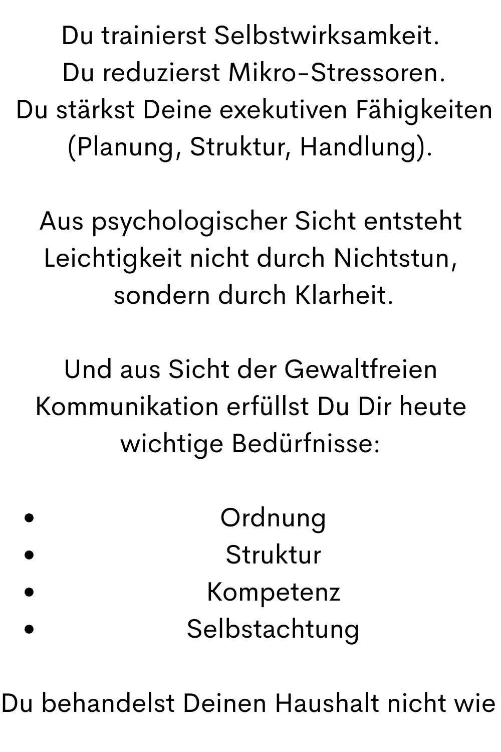 Du trainierst Selbstwirksamkeit.
 Du reduzierst Mikro-Stressoren.
 Du stärkst Deine exekutiven Fähigkeiten (Planung, Struktur, Handlung).
Aus psychologischer Sicht entsteht Leichtigkeit nicht durch Nichtstun,
 sondern durch Klarheit.
Und aus Sicht der Gewaltfreien Kommunikation erfüllst Du Dir heute wichtige Bedürfnisse:
Ordnung
Struktur
Kompetenz
Selbstachtung
Du behandelst Deinen Haushalt nicht wie 
