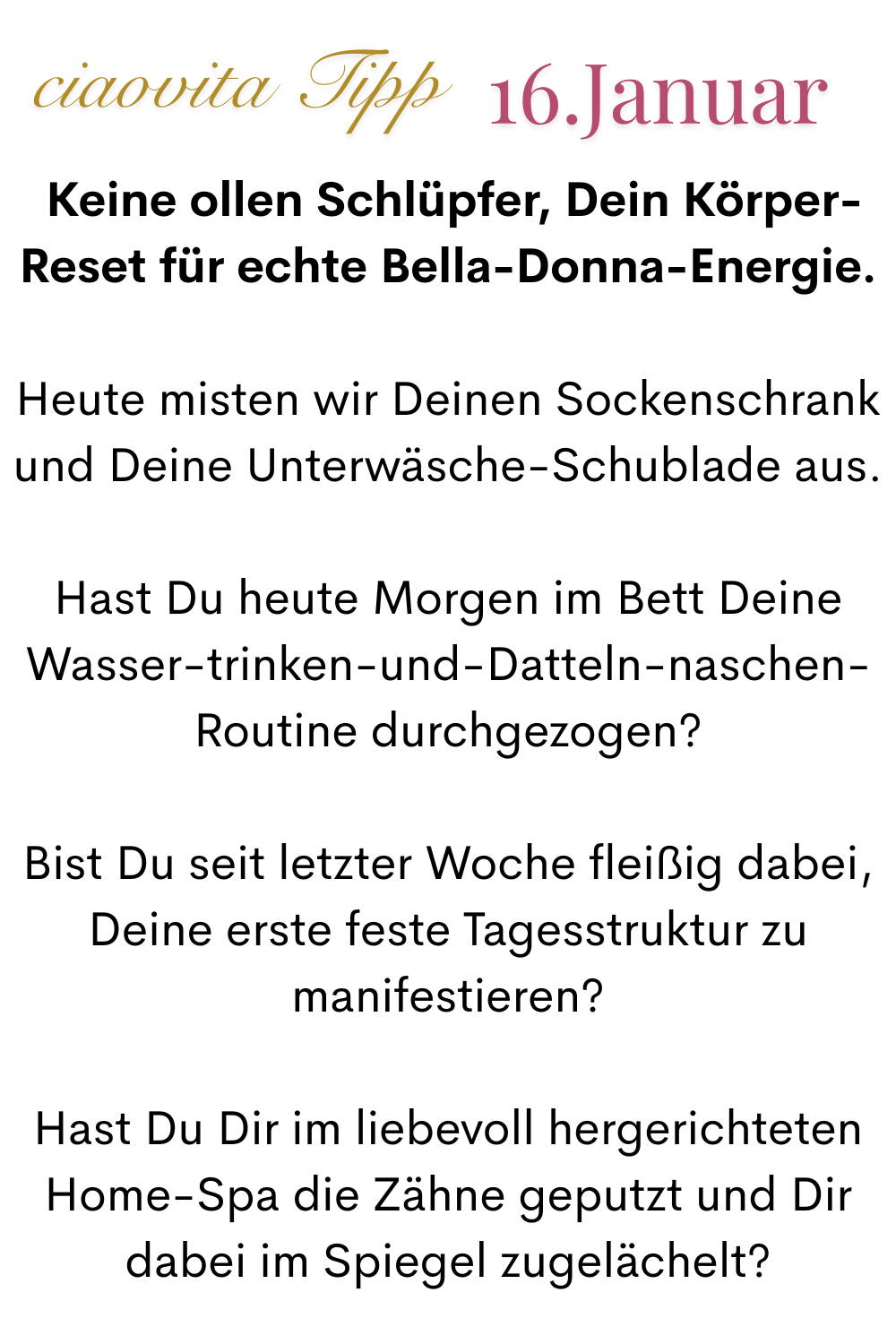 ciaovita Tipp, 16. Januar.
Keine ollen Schlüpfer, Dein Körper-Reset für echte Bella-Donna-Energie.
Heute misten wir Deinen Sockenschrank und Deine Unterwäsche-Schublade aus.
Hast Du heute Morgen im Bett Deine Wasser-trinken-und-Datteln-naschen-
Routine durchgezogen?
Bist Du seit letzter Woche fleißig dabei, Deine erste feste Tagesstruktur zu manifestieren?
Hast Du Dir im liebevoll hergerichteten Home-Spa die Zähne geputzt und Dir dabei im Spiegel zugelächelt?