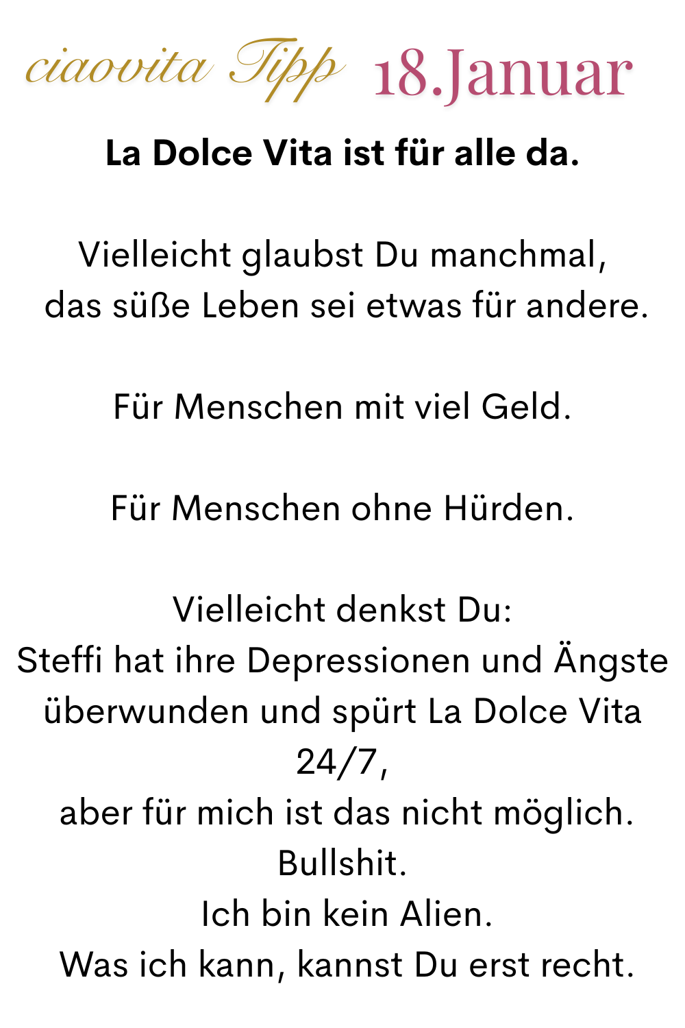 ciaovita Tipp, 18. Januar
La Dolce Vita ist für alle da.
Vielleicht glaubst Du manchmal,
 das süße Leben sei etwas für andere.
Für Menschen mit viel Geld.
Für Menschen ohne Hürden.
Vielleicht denkst Du:
Steffi hat ihre Depressionen und Ängste überwunden und spürt La Dolce Vita 24/7,
 aber für mich ist das nicht möglich.
Bullshit.
 Ich bin kein Alien.
 Was ich kann, kannst Du erst recht.
