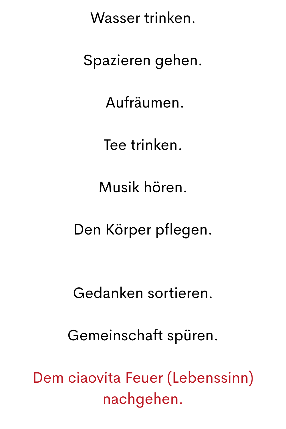
Wasser trinken.
Spazieren gehen.
 Aufräumen.
Tee trinken.
Musik hören.
Den Körper pflegen.
Gedanken sortieren.
Gemeinschaft spüren.
Dem ciaovita Feuer (Lebenssinn) nachgehen.
