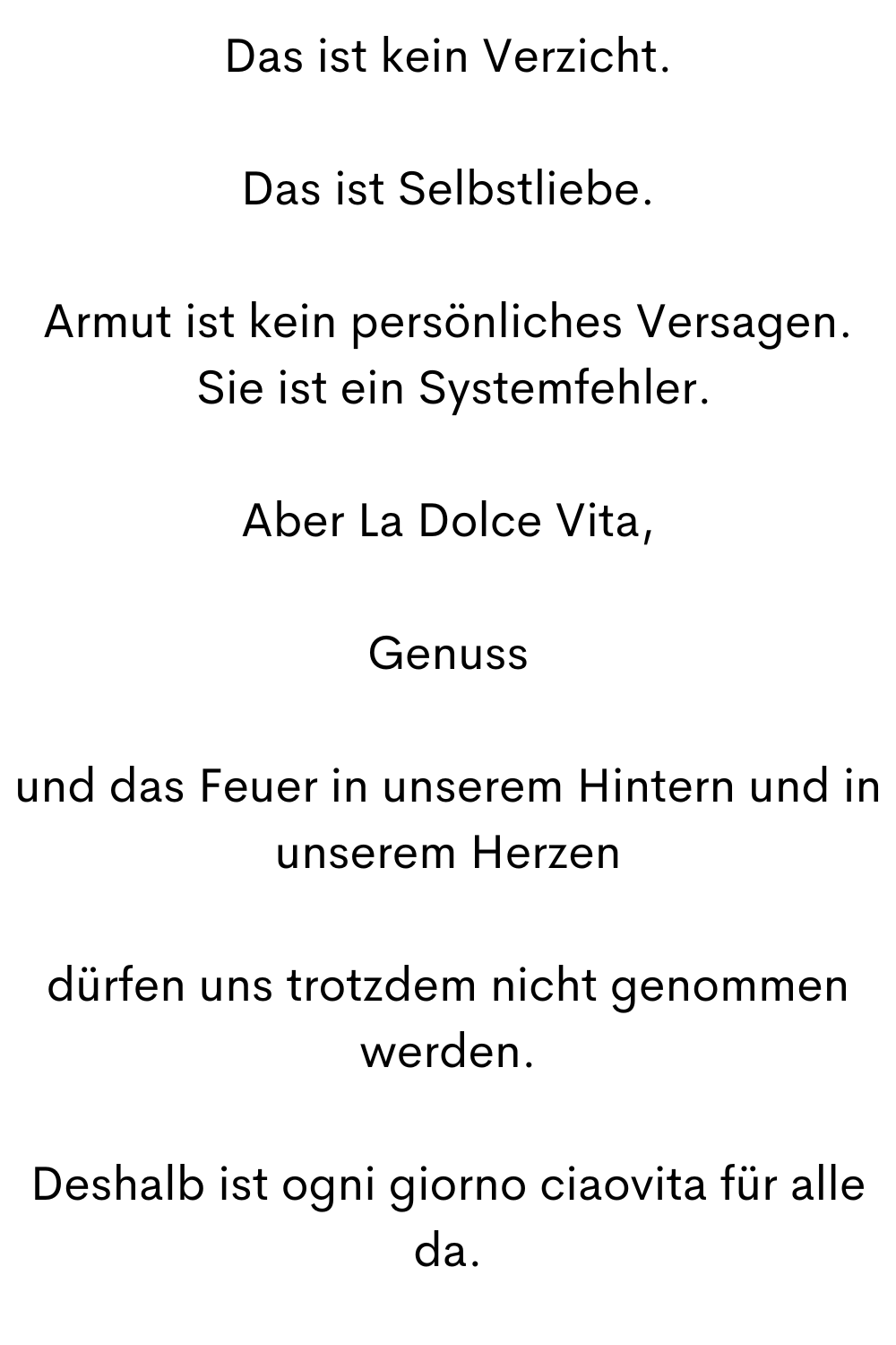 Das ist kein Verzicht.
Das ist Selbstliebe.
Armut ist kein persönliches Versagen.
 Sie ist ein Systemfehler.
Aber La Dolce Vita,
Genuss
und das Feuer in unserem Hintern und in unserem Herzen
dürfen uns trotzdem nicht genommen werden.
Deshalb ist ogni giorno ciaovita für alle da.
