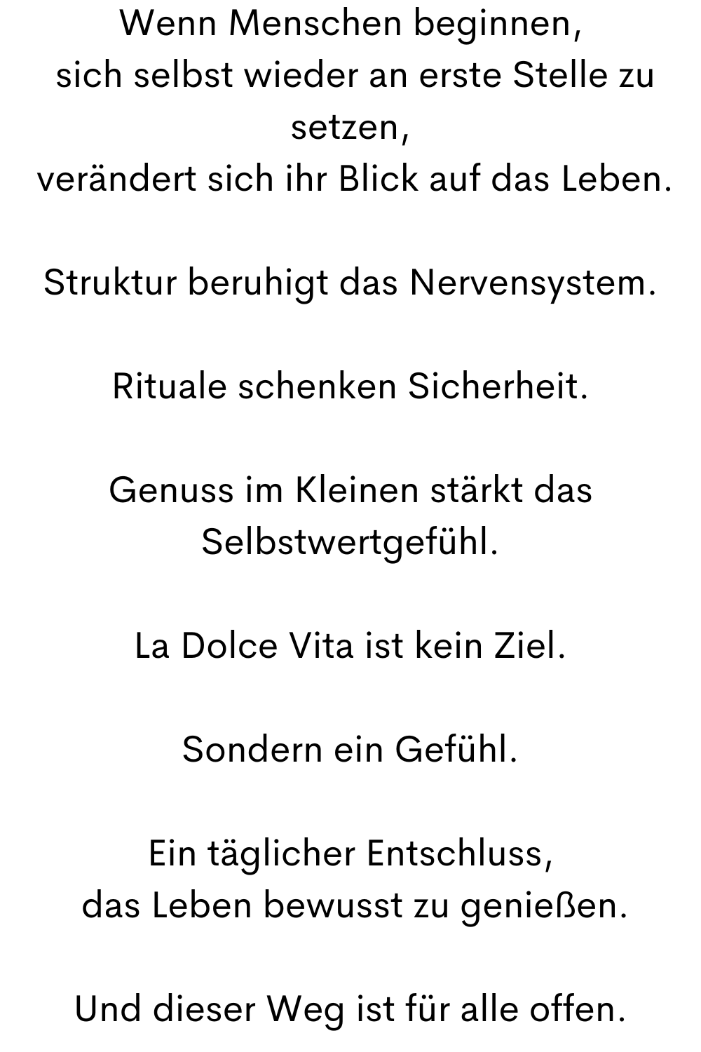 Wenn Menschen beginnen,
 sich selbst wieder an erste Stelle zu setzen,
 verändert sich ihr Blick auf das Leben.
Struktur beruhigt das Nervensystem.
Rituale schenken Sicherheit.
Genuss im Kleinen stärkt das Selbstwertgefühl.
La Dolce Vita ist kein Ziel.
Sondern ein Gefühl.
Ein täglicher Entschluss,
 das Leben bewusst zu genießen.
Und dieser Weg ist für alle offen.
