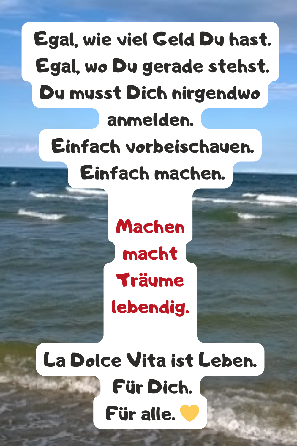 
 Egal, wie viel Geld Du hast.
 Egal, wo Du gerade stehst.
Du musst Dich nirgendwo anmelden.
 Einfach vorbeischauen.
 Einfach machen.
Machen
macht
Träume
lebendig.
La Dolce Vita ist Leben.
 Für Dich.
 Für alle. 
