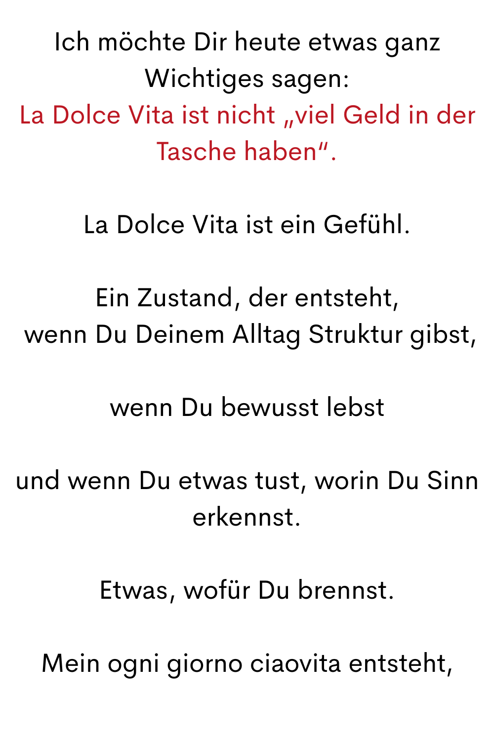Ich möchte Dir heute etwas ganz Wichtiges sagen:
La Dolce Vita ist nicht „viel Geld in der Tasche haben“.
La Dolce Vita ist ein Gefühl.
Ein Zustand, der entsteht,
 wenn Du Deinem Alltag Struktur gibst,
wenn Du bewusst lebst
und wenn Du etwas tust, worin Du Sinn erkennst.
Etwas, wofür Du brennst.
Mein ogni giorno ciaovita entsteht,
