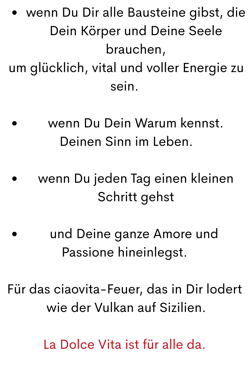 wenn Du Dir alle Bausteine gibst, die Dein Körper und Deine Seele brauchen,
 um glücklich, vital und voller Energie zu sein.
wenn Du Dein Warum kennst.
 Deinen Sinn im Leben.
wenn Du jeden Tag einen kleinen Schritt gehst
und Deine ganze Amore und 
Passione hineinlegst.
Für das ciaovita-Feuer, das in Dir lodert
 wie der Vulkan auf Sizilien.
La Dolce Vita ist für alle da.
