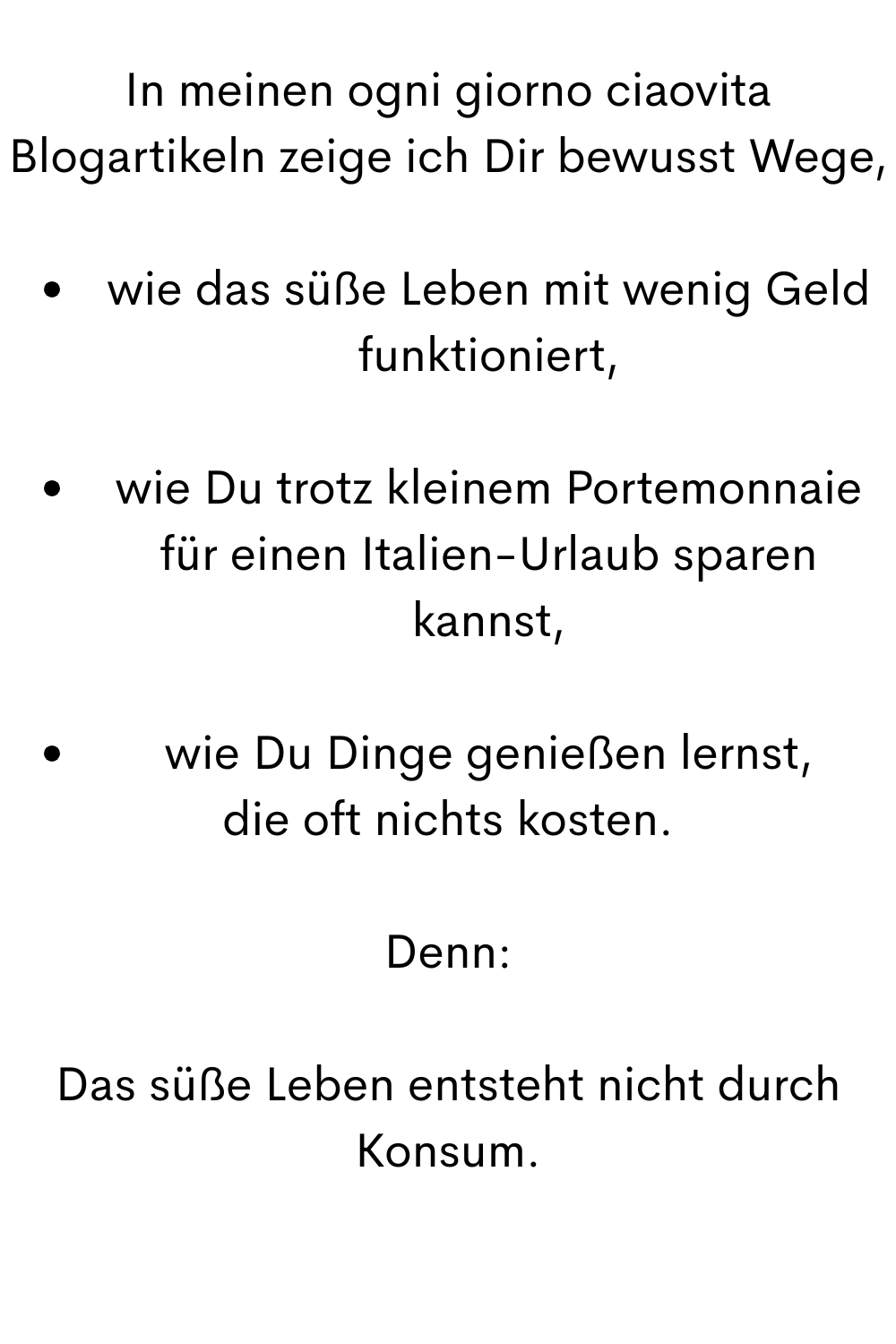 In meinen ogni giorno ciaovita Blogartikeln zeige ich Dir bewusst Wege,
wie das süße Leben mit wenig Geld funktioniert,
wie Du trotz kleinem Portemonnaie für einen Italien-Urlaub sparen kannst,
wie Du Dinge genießen lernst,
die oft nichts kosten.
Denn:
Das süße Leben entsteht nicht durch Konsum.
