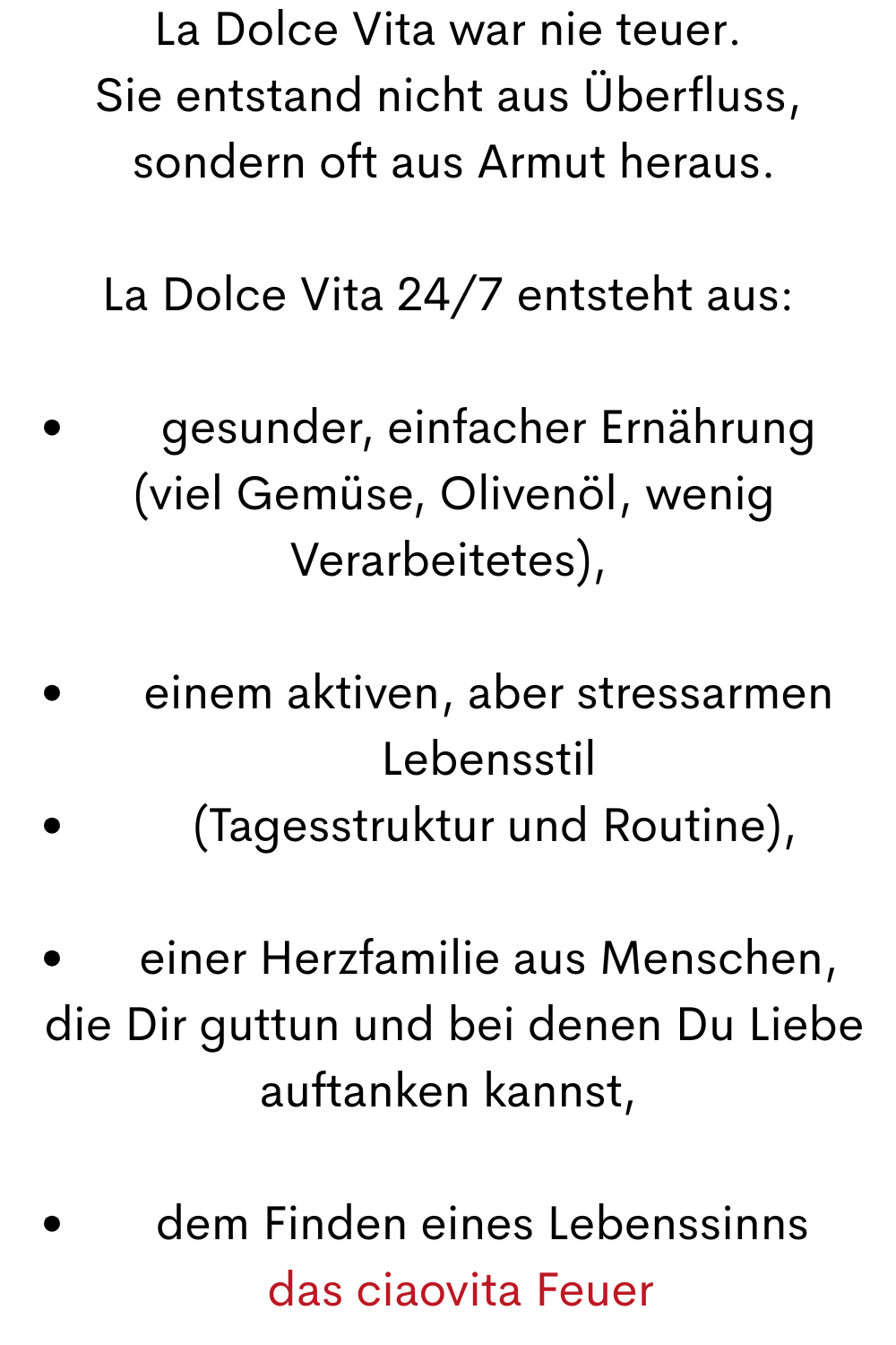 La Dolce Vita war nie teuer.
Sie entstand nicht aus Überfluss,
 sondern oft aus Armut heraus.
La Dolce Vita 24/7 entsteht aus:
gesunder, einfacher Ernährung
 (viel Gemüse, Olivenöl, wenig Verarbeitetes),
einem aktiven, aber stressarmen Lebensstil
 (Tagesstruktur und Routine),
einer Herzfamilie aus Menschen,
 die Dir guttun und bei denen Du Liebe auftanken kannst,
dem Finden eines Lebenssinns 
  das ciaovita Feuer
