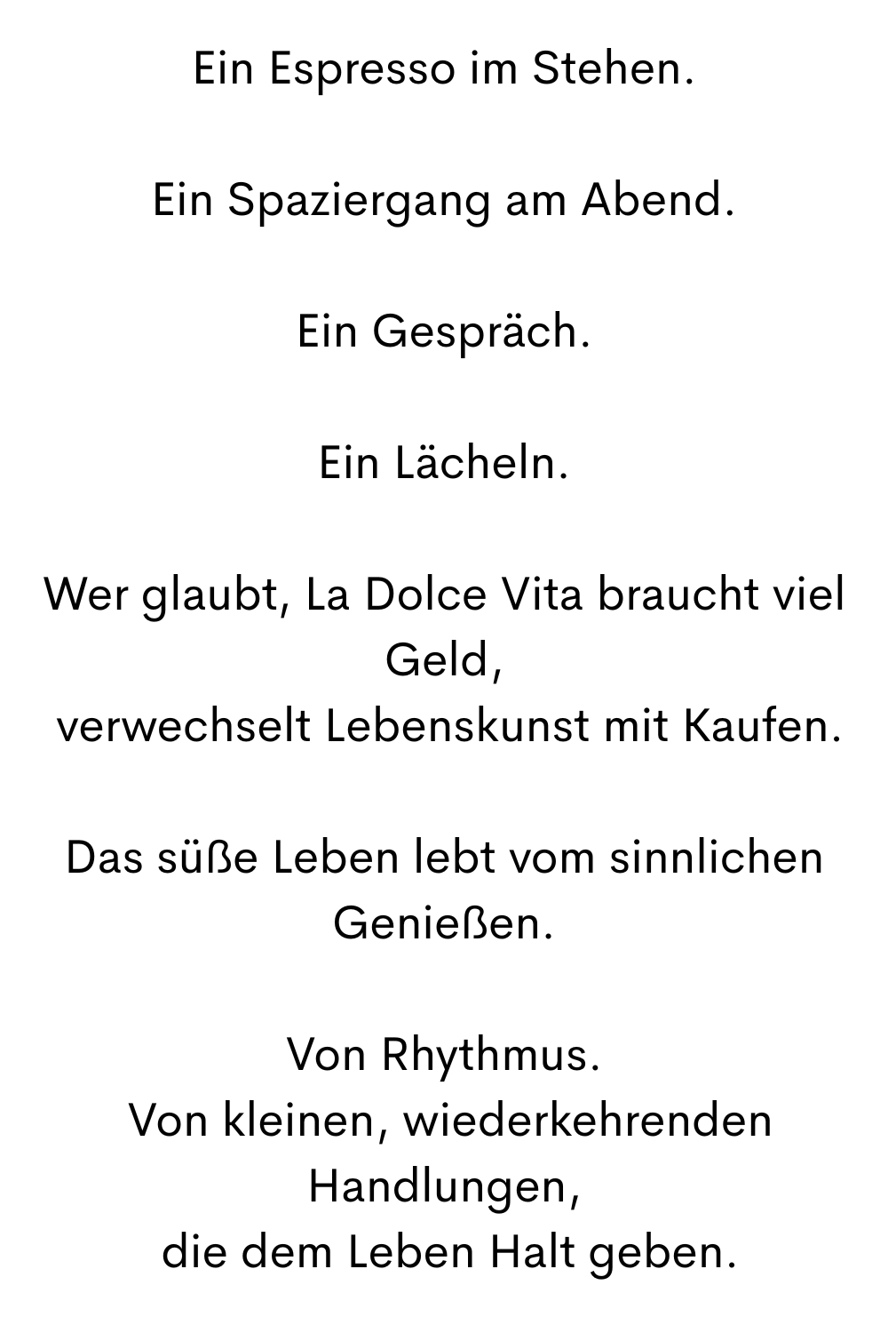 Ein Espresso im Stehen.
Ein Spaziergang am Abend.
Ein Gespräch.
Ein Lächeln.
Wer glaubt, La Dolce Vita braucht viel Geld,
 verwechselt Lebenskunst mit Kaufen.
Das süße Leben lebt vom sinnlichen Genießen.
Von Rhythmus.
 Von kleinen, wiederkehrenden Handlungen,
 die dem Leben Halt geben.
