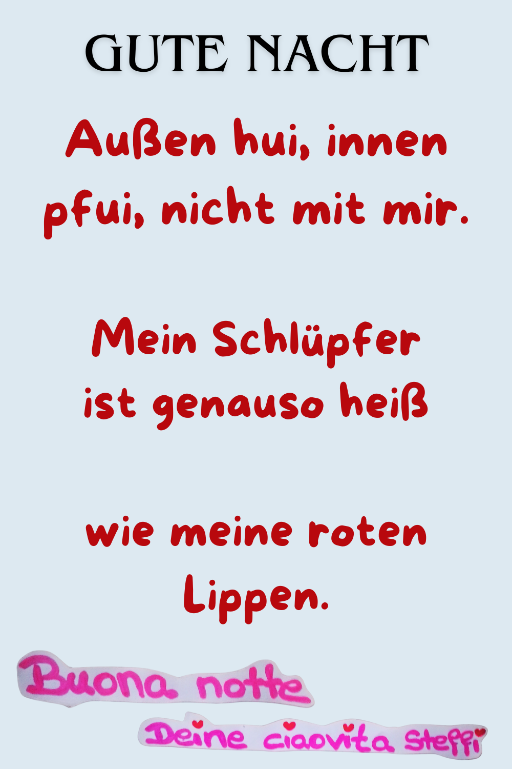 Zitat
Gute Nacht
Außen hui, innen pfui, nicht mit mir.
Mein Schlüpfer ist genauso heiß wie meine roten Lippen.
Buonanotte, Deine ciaovita Steffi
