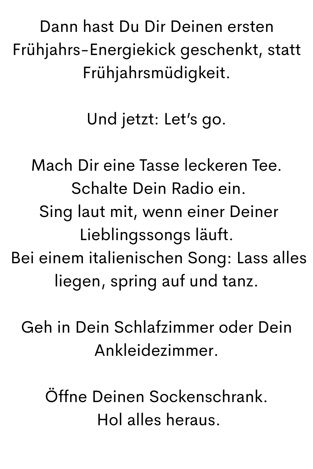 Dann hast Du Dir Deinen ersten Frühjahrs-Energiekick geschenkt, statt Frühjahrsmüdigkeit.
Und jetzt: Let’s go.
Mach Dir eine Tasse leckeren Tee.
 Schalte Dein Radio ein.
 Sing laut mit, wenn einer Deiner Lieblingssongs läuft.
 Bei einem italienischen Song: Lass alles liegen, spring auf und tanz.
Geh in Dein Schlafzimmer oder Dein Ankleidezimmer.
Öffne Deinen Sockenschrank.
 Hol alles heraus.
