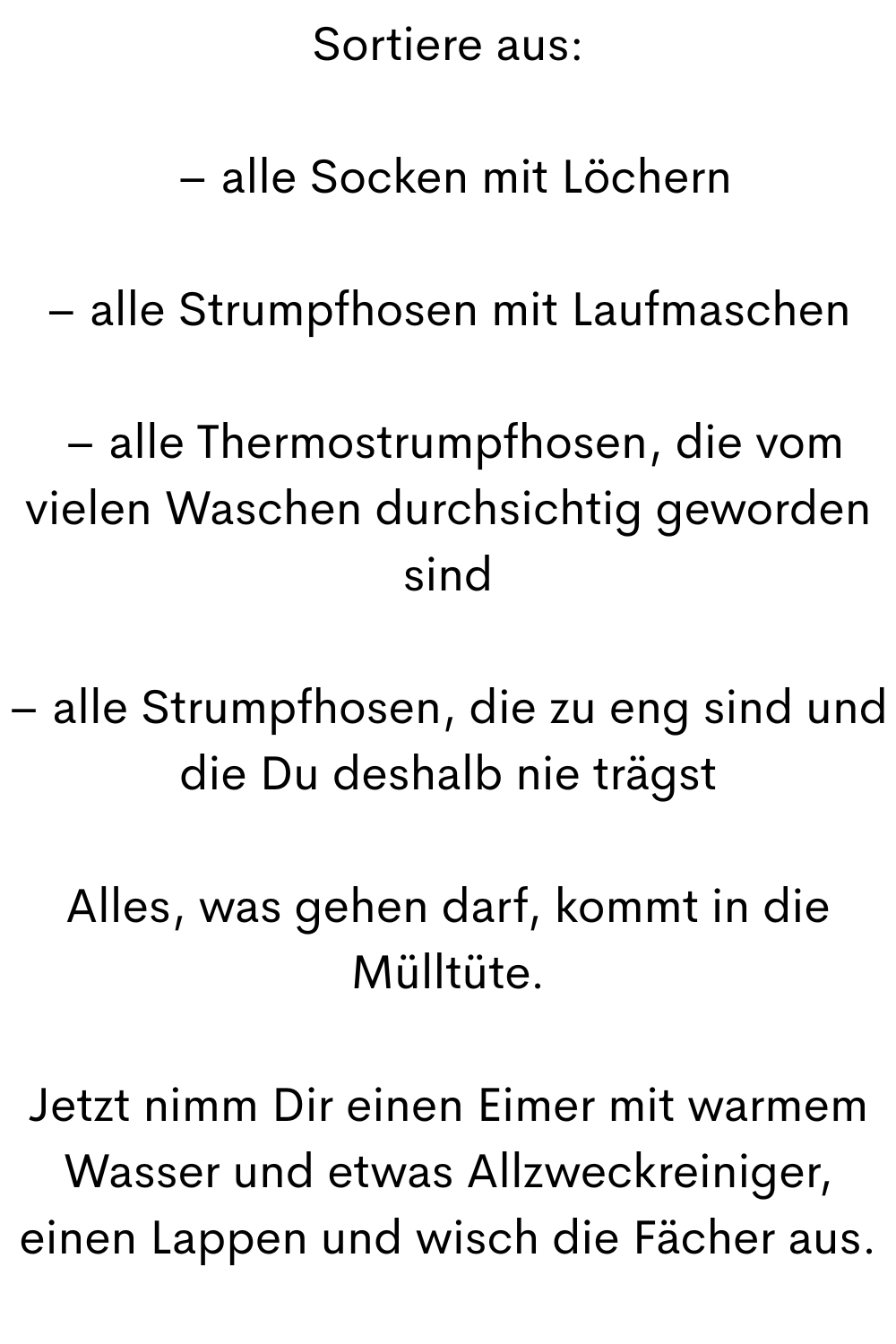 Sortiere aus:
 – alle Socken mit Löchern
– alle Strumpfhosen mit Laufmaschen
 – alle Thermostrumpfhosen, die vom vielen Waschen durchsichtig geworden sind
– alle Strumpfhosen, die zu eng sind und die Du deshalb nie trägst
Alles, was gehen darf, kommt in die Mülltüte.
Jetzt nimm Dir einen Eimer mit warmem Wasser und etwas Allzweckreiniger, einen Lappen und wisch die Fächer aus.
