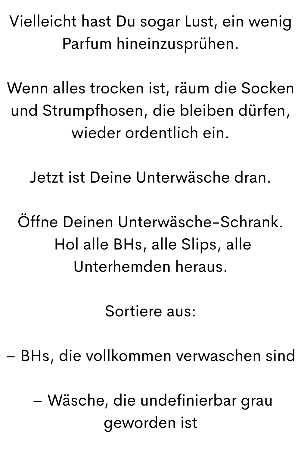 Vielleicht hast Du sogar Lust, ein wenig Parfum hineinzusprühen.
Wenn alles trocken ist, räum die Socken und Strumpfhosen, die bleiben dürfen, wieder ordentlich ein.
Jetzt ist Deine Unterwäsche dran.
Öffne Deinen Unterwäsche-Schrank.
 Hol alle BHs, alle Slips, alle Unterhemden heraus.
Sortiere aus:
– BHs, die vollkommen verwaschen sind
 – Wäsche, die undefinierbar grau geworden ist