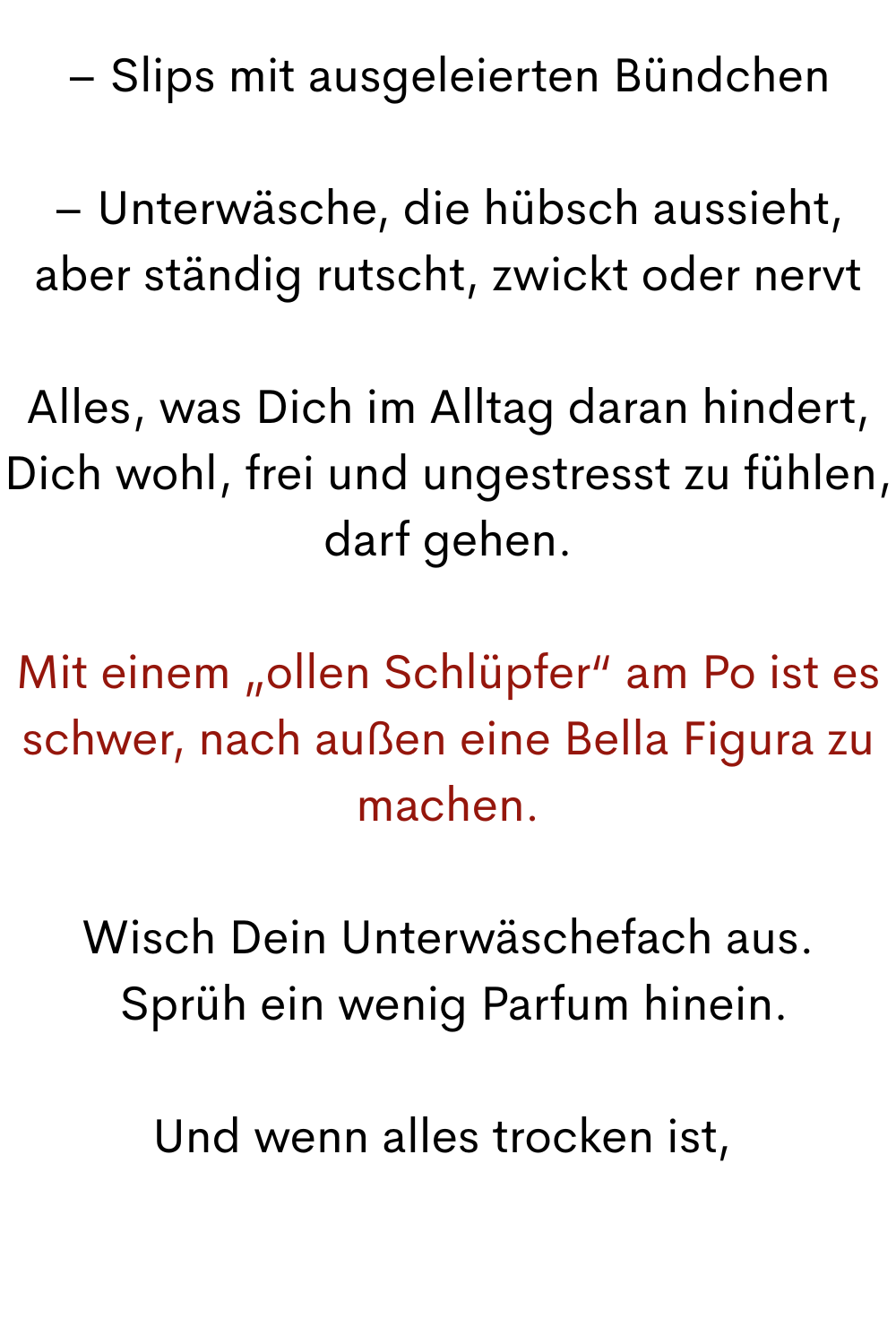 – Slips mit ausgeleierten Bündchen
– Unterwäsche, die hübsch aussieht, aber ständig rutscht, zwickt oder nervt
Alles, was Dich im Alltag daran hindert, Dich wohl, frei und ungestresst zu fühlen, darf gehen.
Mit einem „ollen Schlüpfer“ am Po ist es schwer, nach außen eine Bella Figura zu machen.
Wisch Dein Unterwäschefach aus.
 Sprüh ein wenig Parfum hinein.
Und wenn alles trocken ist, 
