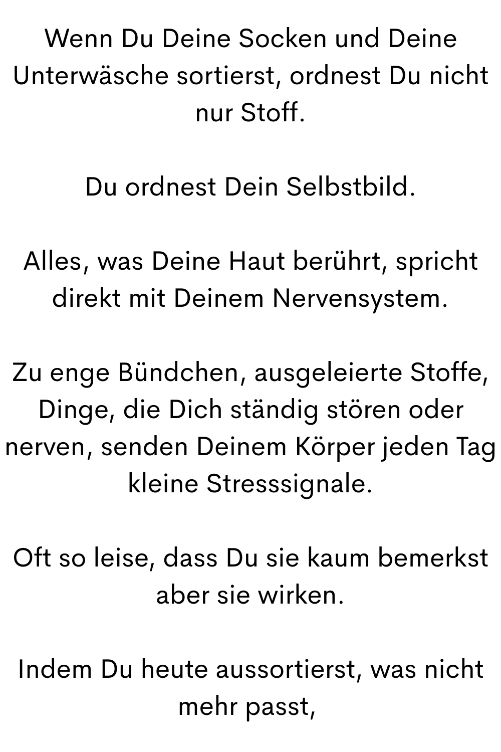 Wenn Du Deine Socken und Deine Unterwäsche sortierst, ordnest Du nicht nur Stoff.
Du ordnest Dein Selbstbild.
Alles, was Deine Haut berührt, spricht direkt mit Deinem Nervensystem.
Zu enge Bündchen, ausgeleierte Stoffe, Dinge, die Dich ständig stören oder nerven, senden Deinem Körper jeden Tag kleine Stresssignale.
Oft so leise, dass Du sie kaum bemerkst aber sie wirken.
Indem Du heute aussortierst, was nicht mehr passt, 
