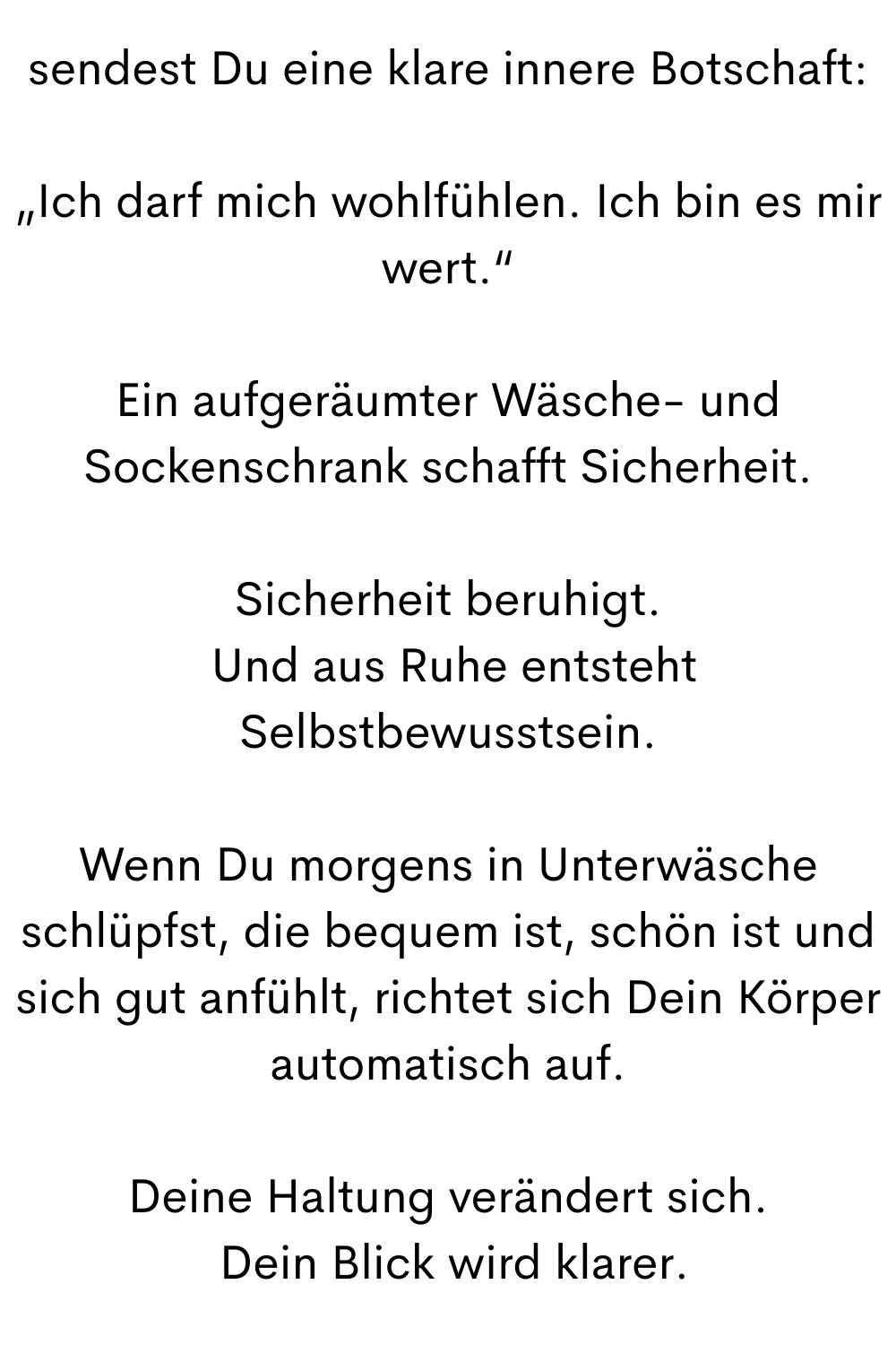 sendest Du eine klare innere Botschaft:
„Ich darf mich wohlfühlen. Ich bin es mir wert.“
Ein aufgeräumter Wäsche- und Sockenschrank schafft Sicherheit.
Sicherheit beruhigt.
 Und aus Ruhe entsteht Selbstbewusstsein.
Wenn Du morgens in Unterwäsche schlüpfst, die bequem ist, schön ist und sich gut anfühlt, richtet sich Dein Körper automatisch auf.
Deine Haltung verändert sich.
 Dein Blick wird klarer.
