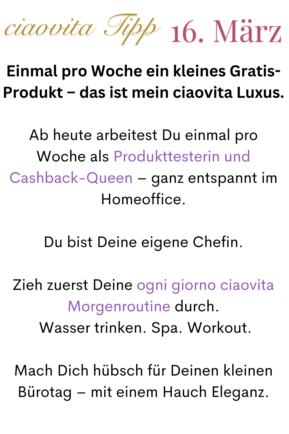 ciaovita Tipp 16. März
Einmal pro Woche ein kleines Gratis-Produkt – das ist mein ciaovita Luxus.
Ab heute arbeitest Du einmal pro Woche als Produkttesterin und Cashback-Queen – ganz entspannt im Homeoffice.
Du bist Deine eigene Chefin.
Zieh zuerst Deine ogni giorno ciaovita Morgenroutine durch.
 Wasser trinken. Spa. Workout.
Mach Dich hübsch für Deinen kleinen Bürotag – mit einem Hauch Eleganz.