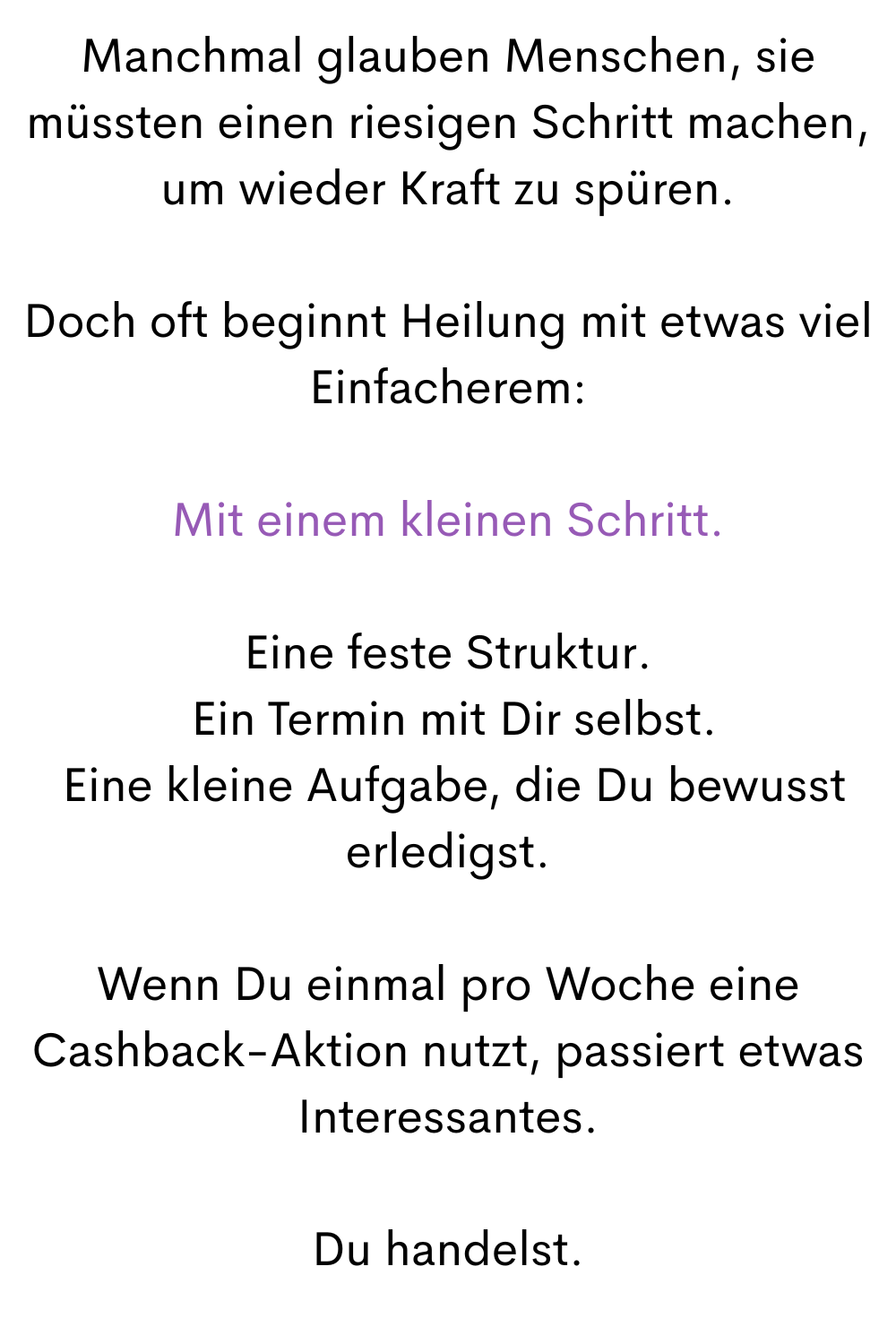 Manchmal glauben Menschen, sie müssten einen riesigen Schritt machen, um wieder Kraft zu spüren.
Doch oft beginnt Heilung mit etwas viel Einfacherem:
Mit einem kleinen Schritt.
Eine feste Struktur.
 Ein Termin mit Dir selbst.
 Eine kleine Aufgabe, die Du bewusst erledigst.
Wenn Du einmal pro Woche eine Cashback-Aktion nutzt, passiert etwas Interessantes.
Du handelst.
