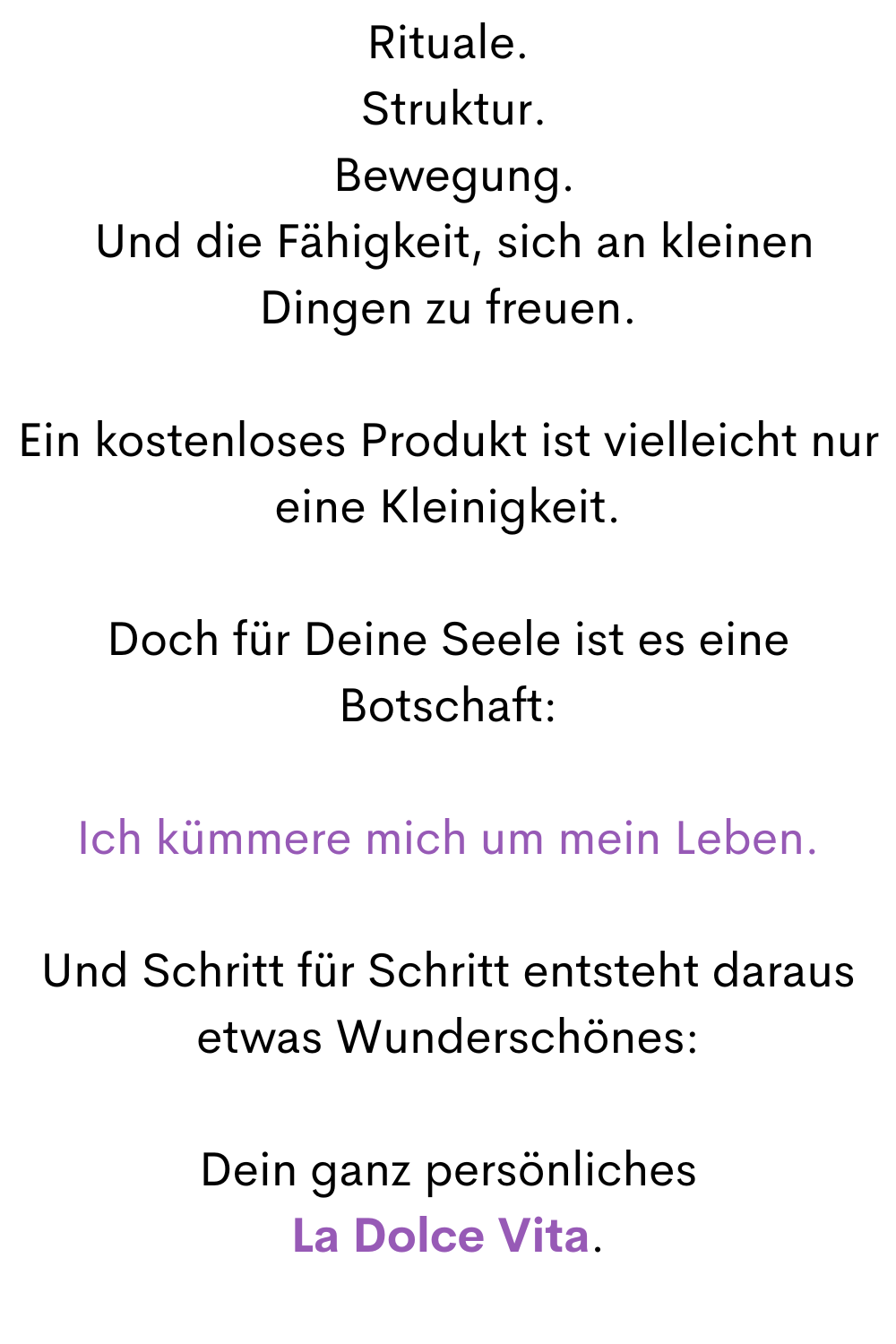 Rituale.
 Struktur.
 Bewegung.
 Und die Fähigkeit, sich an kleinen Dingen zu freuen.
Ein kostenloses Produkt ist vielleicht nur eine Kleinigkeit.
Doch für Deine Seele ist es eine Botschaft:
Ich kümmere mich um mein Leben.
Und Schritt für Schritt entsteht daraus etwas Wunderschönes:
Dein ganz persönliches
La Dolce Vita.
