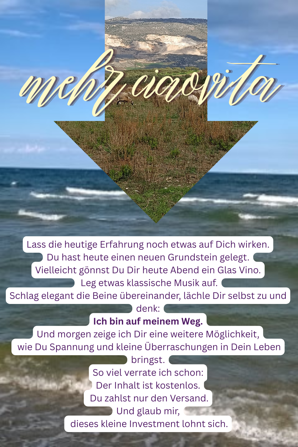 mehr ciaovita
Lass die heutige Erfahrung noch etwas auf Dich wirken.
Du hast heute einen neuen Grundstein gelegt.
Vielleicht gönnst Du Dir heute Abend ein Glas Vino.
Leg etwas klassische Musik auf.
Schlag elegant die Beine übereinander, lächle Dir selbst zu und denk:
Ich bin auf meinem Weg.
Und morgen zeige ich Dir eine weitere Möglichkeit,
wie Du Spannung und kleine Überraschungen in Dein Leben bringst.
So viel verrate ich schon:
Der Inhalt ist kostenlos.
Du zahlst nur den Versand.
Und glaub mir,
dieses kleine Investment lohnt sich.