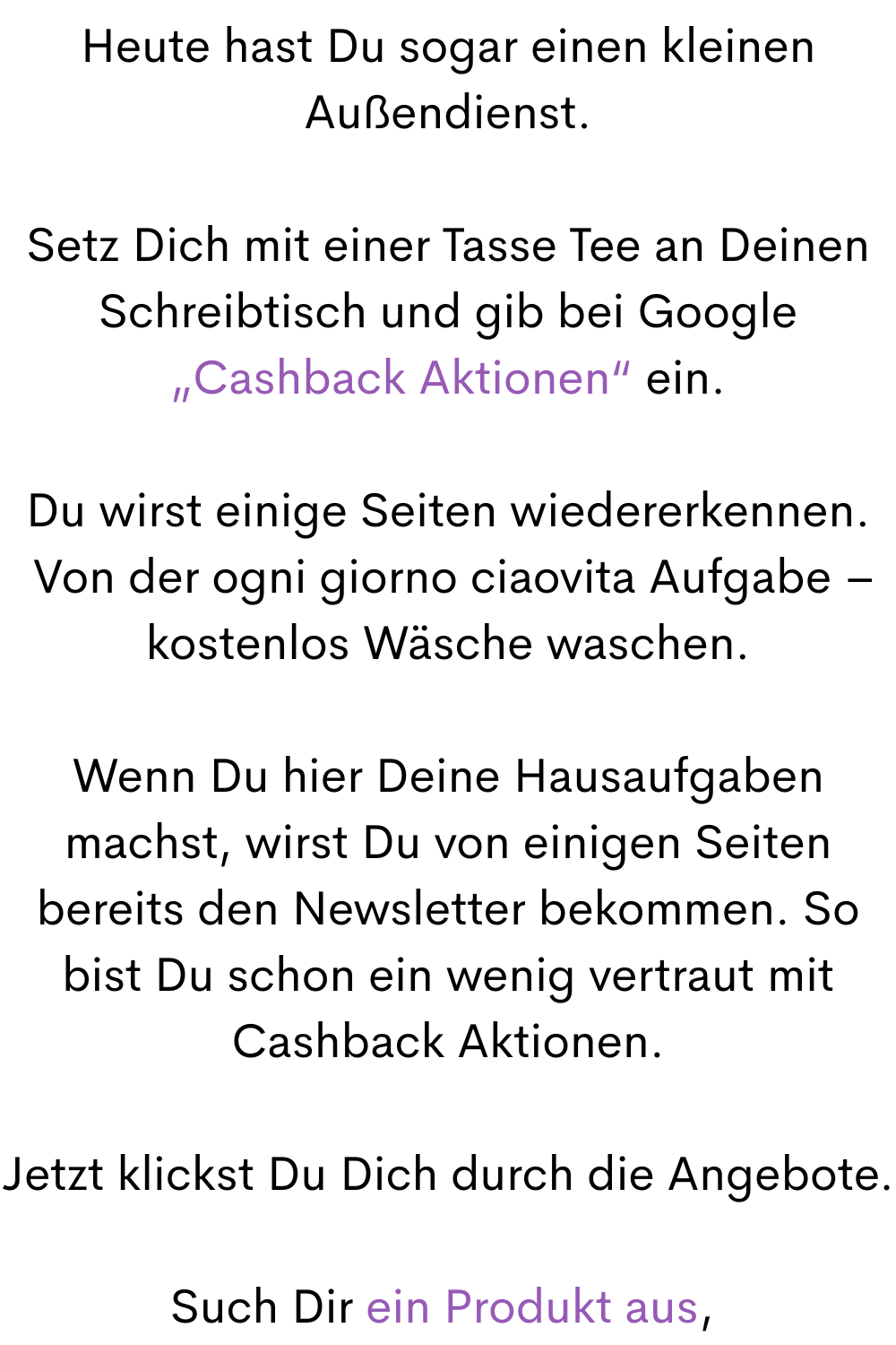 Heute hast Du sogar einen kleinen Außendienst.
Setz Dich mit einer Tasse Tee an Deinen Schreibtisch und gib bei Google „Cashback Aktionen“ ein.
Du wirst einige Seiten wiedererkennen.
 Von der ogni giorno ciaovita Aufgabe – kostenlos Wäsche waschen.
Wenn Du hier Deine Hausaufgaben machst, wirst Du von einigen Seiten bereits den Newsletter bekommen. So bist Du schon ein wenig vertraut mit Cashback Aktionen.
Jetzt klickst Du Dich durch die Angebote.
Such Dir ein Produkt aus, 