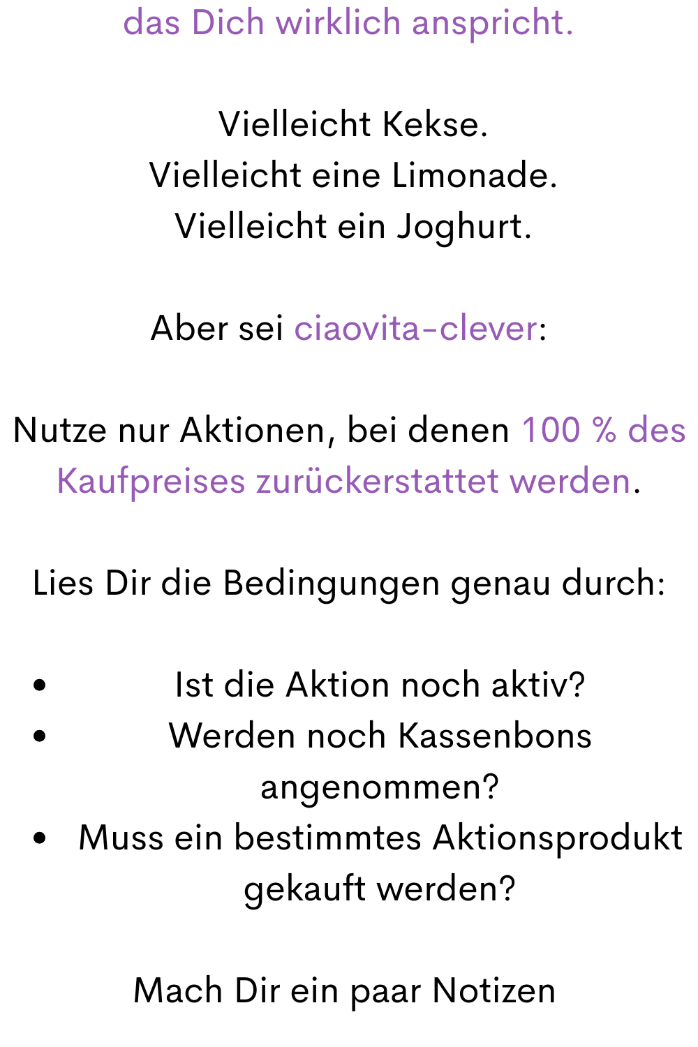 das Dich wirklich anspricht.
 Vielleicht Kekse.
 Vielleicht eine Limonade.
 Vielleicht ein Joghurt.
Aber sei ciaovita-clever:
Nutze nur Aktionen, bei denen 100 % des Kaufpreises zurückerstattet werden.
Lies Dir die Bedingungen genau durch:
Ist die Aktion noch aktiv?
Werden noch Kassenbons angenommen?
Muss ein bestimmtes Aktionsprodukt gekauft werden?
Mach Dir ein paar Notizen 
