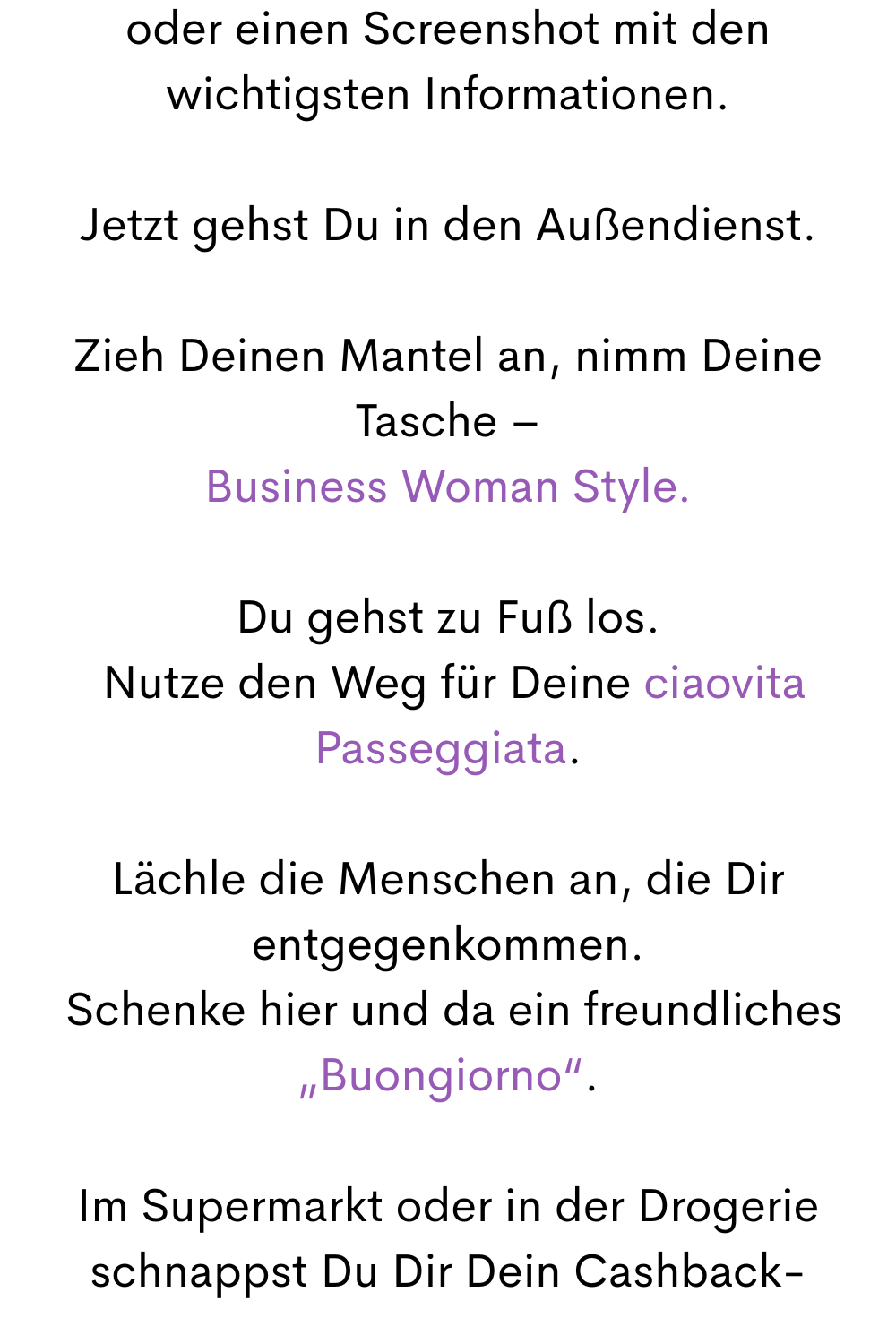 oder einen Screenshot mit den wichtigsten Informationen.
Jetzt gehst Du in den Außendienst.
Zieh Deinen Mantel an, nimm Deine Tasche –
Business Woman Style.
Du gehst zu Fuß los.
 Nutze den Weg für Deine ciaovita Passeggiata.
Lächle die Menschen an, die Dir entgegenkommen.
 Schenke hier und da ein freundliches „Buongiorno“.
Im Supermarkt oder in der Drogerie schnappst Du Dir Dein Cashback-
