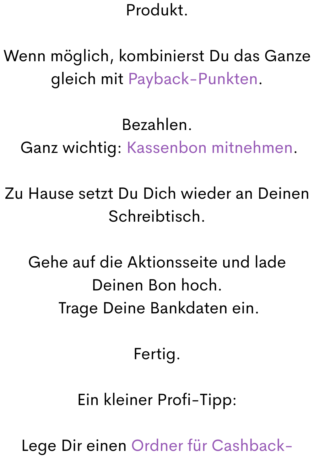 Produkt.
Wenn möglich, kombinierst Du das Ganze gleich mit Payback-Punkten.
Bezahlen.
 Ganz wichtig: Kassenbon mitnehmen.
Zu Hause setzt Du Dich wieder an Deinen Schreibtisch.
Gehe auf die Aktionsseite und lade Deinen Bon hoch.
 Trage Deine Bankdaten ein.
Fertig.
Ein kleiner Profi-Tipp:
Lege Dir einen Ordner für Cashback-
