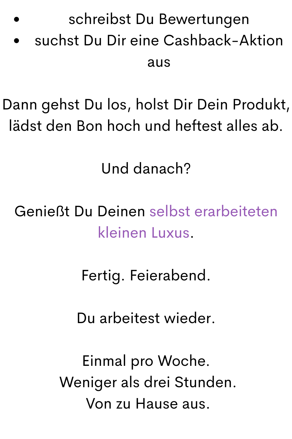 schreibst Du Bewertungen
suchst Du Dir eine Cashback-Aktion aus
Dann gehst Du los, holst Dir Dein Produkt, lädst den Bon hoch und heftest alles ab.
Und danach?
Genießt Du Deinen selbst erarbeiteten kleinen Luxus.
Fertig. Feierabend.
Du arbeitest wieder.
Einmal pro Woche.
 Weniger als drei Stunden.
 Von zu Hause aus.
