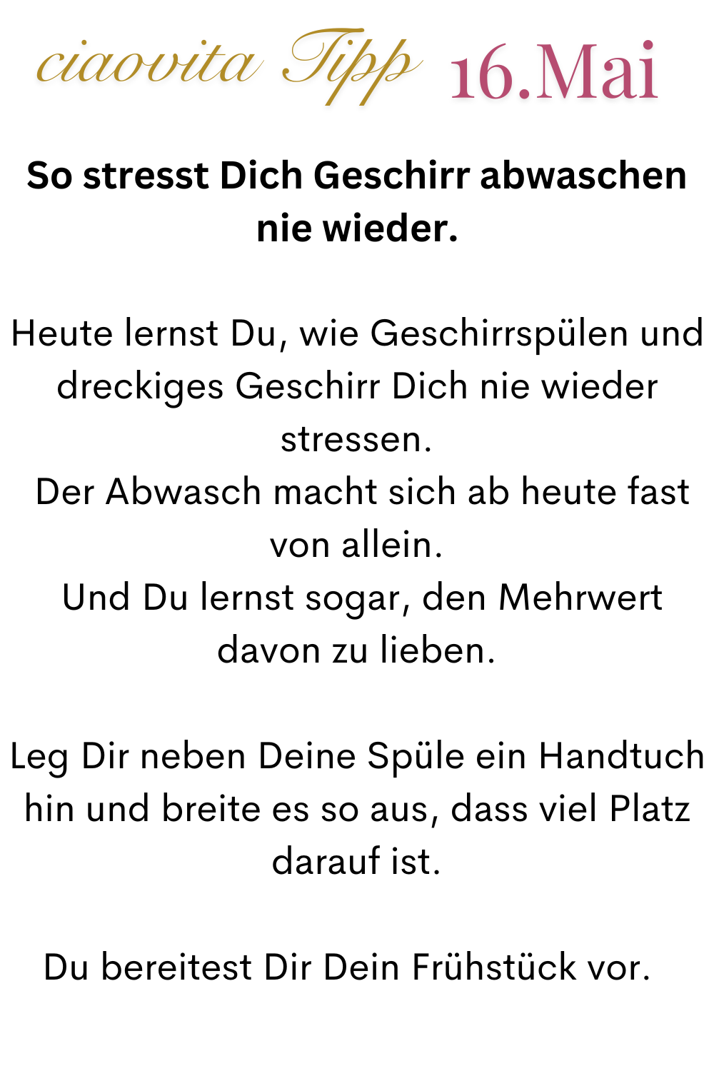 ciaovita Tipp 16.Mai
So stresst Dich Geschirr abwaschen nie wieder.
Heute lernst Du, wie Geschirrspülen und dreckiges Geschirr Dich nie wieder stressen.
 Der Abwasch macht sich ab heute fast von allein.
 Und Du lernst sogar, den Mehrwert davon zu lieben.
Leg Dir neben Deine Spüle ein Handtuch hin und breite es so aus, dass viel Platz darauf ist.
Du bereitest Dir Dein Frühstück vor.  