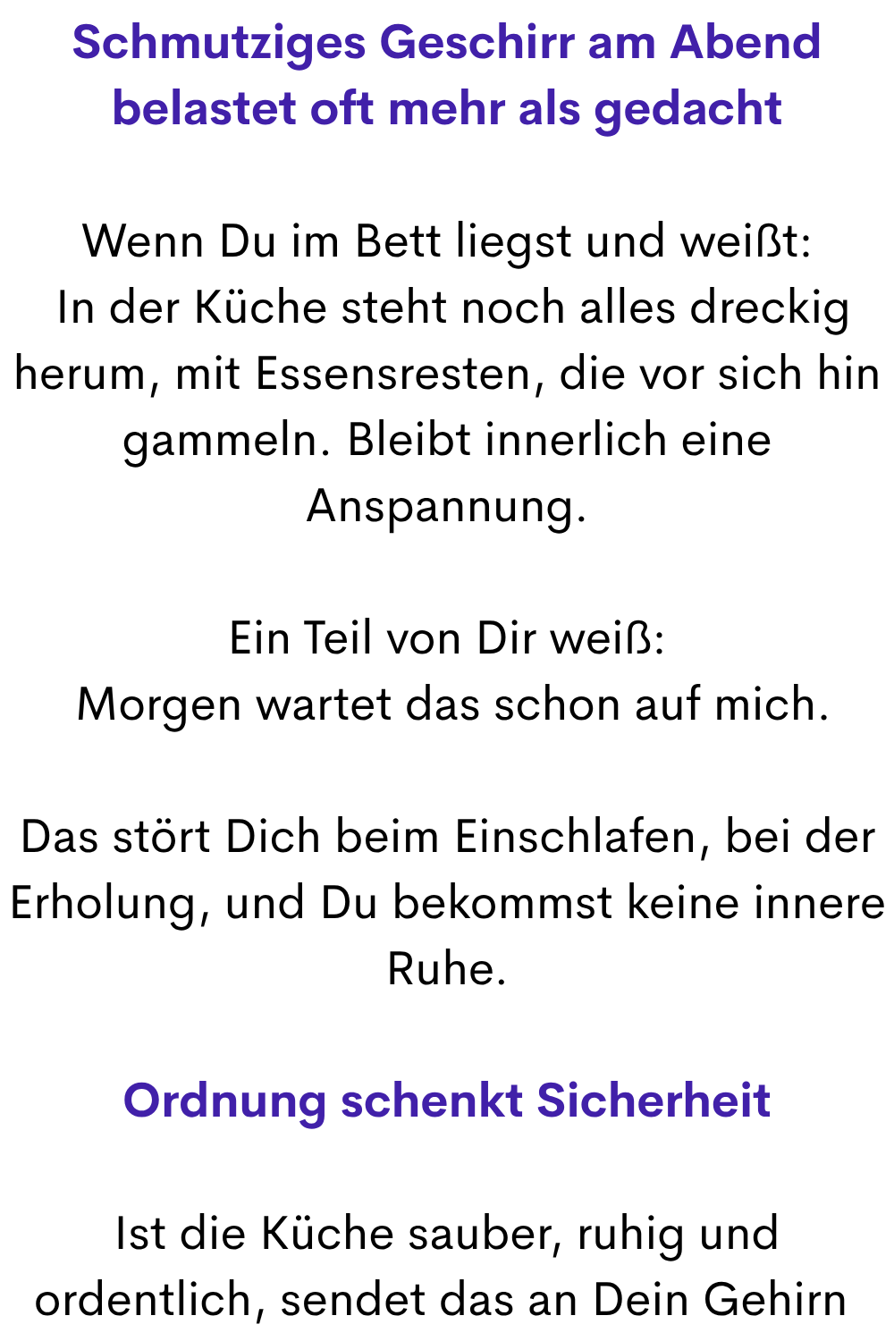 Schmutziges Geschirr am Abend belastet oft mehr als gedacht
Wenn Du im Bett liegst und weißt:
 In der Küche steht noch alles dreckig herum, mit Essensresten, die vor sich hin gammeln. Bleibt innerlich eine Anspannung.
Ein Teil von Dir weiß:
 Morgen wartet das schon auf mich.
Das stört Dich beim Einschlafen, bei der Erholung, und Du bekommst keine innere Ruhe.
Ordnung schenkt Sicherheit
Ist die Küche sauber, ruhig und ordentlich, sendet das an Dein Gehirn 
