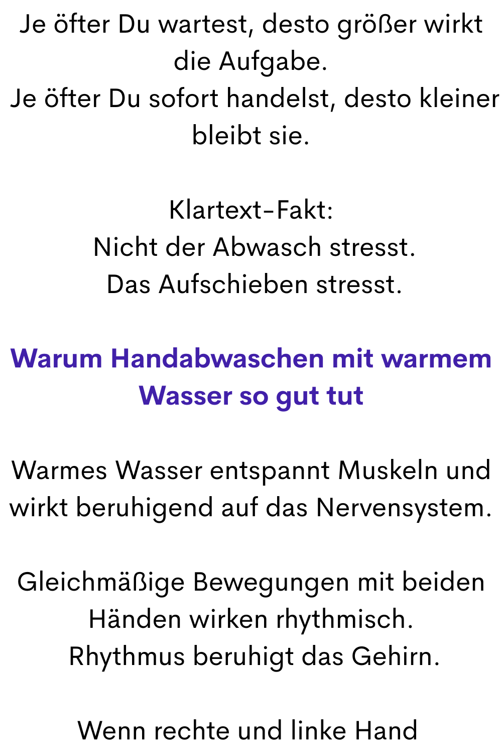 Je öfter Du wartest, desto größer wirkt die Aufgabe.
 Je öfter Du sofort handelst, desto kleiner bleibt sie.
Klartext-Fakt:
 Nicht der Abwasch stresst.
 Das Aufschieben stresst.
Warum Handabwaschen mit warmem Wasser so gut tut
Warmes Wasser entspannt Muskeln und wirkt beruhigend auf das Nervensystem.
Gleichmäßige Bewegungen mit beiden Händen wirken rhythmisch.
 Rhythmus beruhigt das Gehirn.
Wenn rechte und linke Hand 
