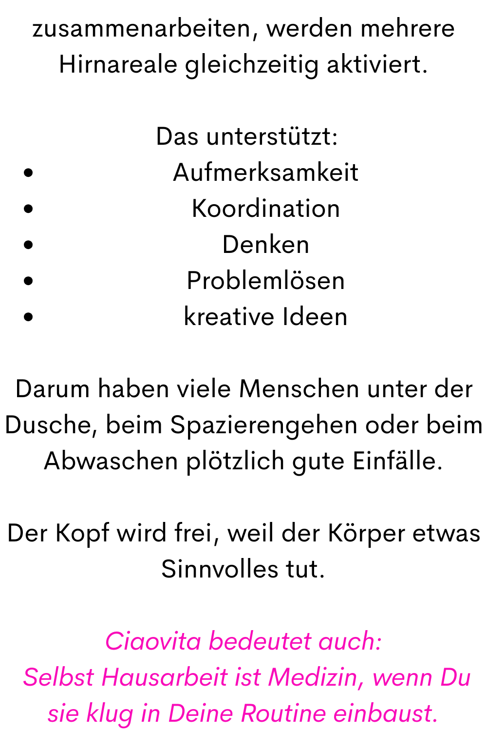 zusammenarbeiten, werden mehrere Hirnareale gleichzeitig aktiviert.
 Das unterstützt:
Aufmerksamkeit
Koordination
Denken
Problemlösen
kreative Ideen
Darum haben viele Menschen unter der Dusche, beim Spazierengehen oder beim Abwaschen plötzlich gute Einfälle.
Der Kopf wird frei, weil der Körper etwas Sinnvolles tut.
Ciaovita bedeutet auch:
 Selbst Hausarbeit ist Medizin, wenn Du sie klug in Deine Routine einbaust.
