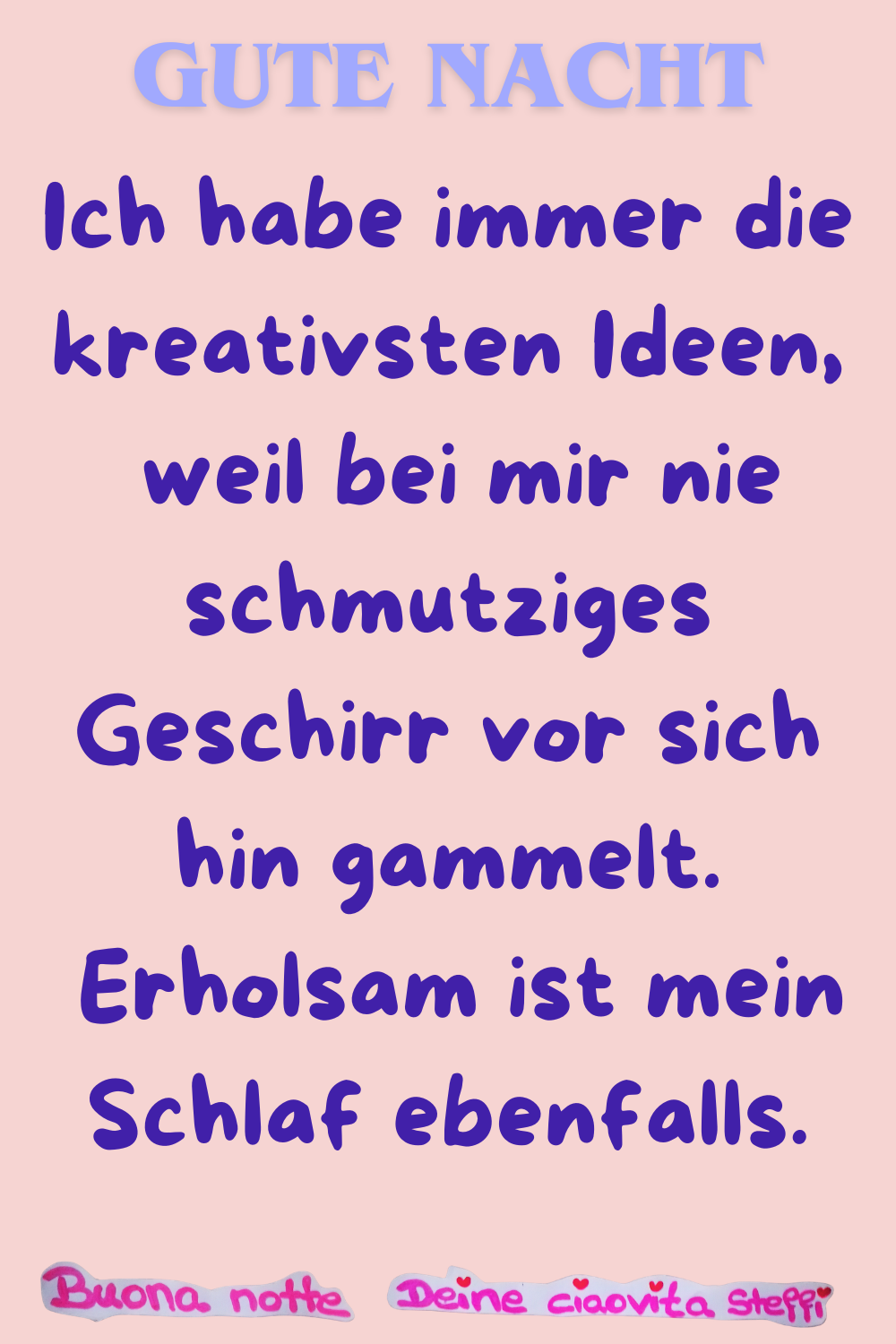 Gute Nacht
Ich habe immer die kreativsten Ideen,
weil bei mir nie schmutziges Geschirr vor sich hin gammelt.
Erholsam ist mein Schlaf ebenfalls.
Buonanotte, Deine ciaovita Steffi.