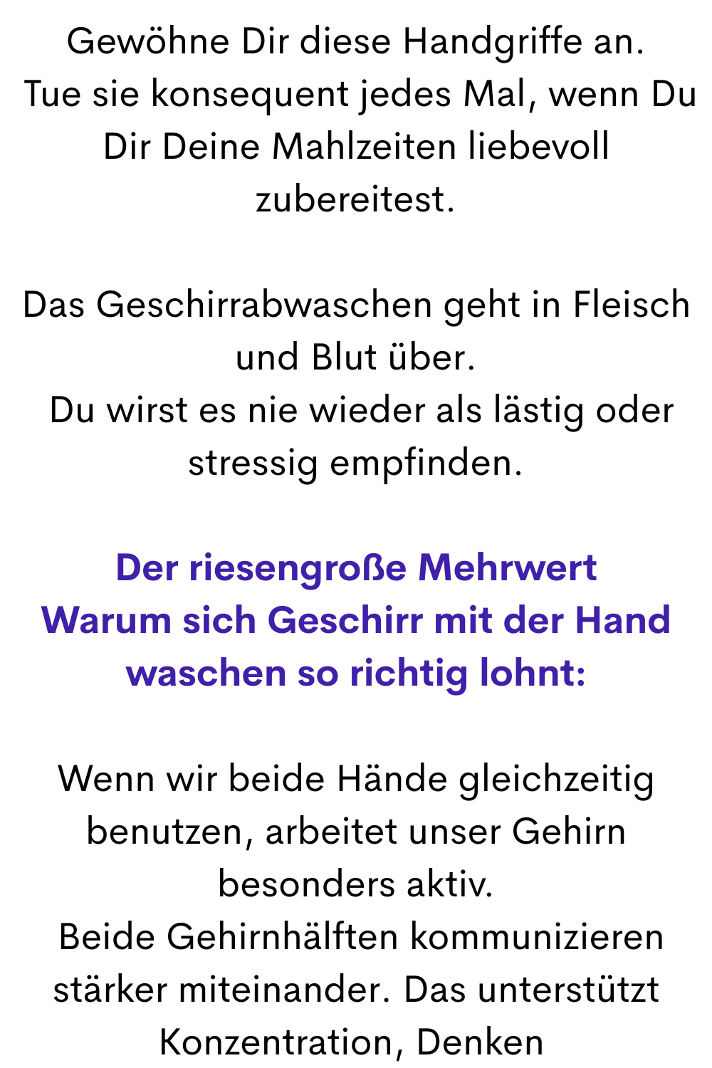 Gewöhne Dir diese Handgriffe an.
 Tue sie konsequent jedes Mal, wenn Du Dir Deine Mahlzeiten liebevoll zubereitest.
Das Geschirrabwaschen geht in Fleisch und Blut über.
 Du wirst es nie wieder als lästig oder stressig empfinden.
Der riesengroße Mehrwert
Warum sich Geschirr mit der Hand waschen so richtig lohnt:
Wenn wir beide Hände gleichzeitig benutzen, arbeitet unser Gehirn besonders aktiv.
 Beide Gehirnhälften kommunizieren stärker miteinander. Das unterstützt Konzentration, Denken und kreative Prozesse.
