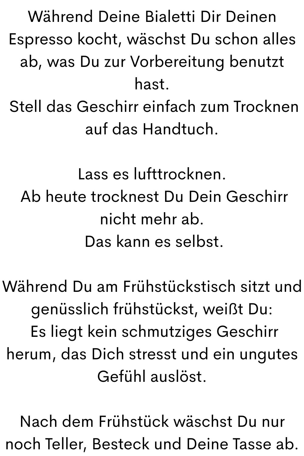 Während Deine Bialetti Dir Deinen Espresso kocht, wäschst Du schon alles ab, was Du zur Vorbereitung benutzt hast.
 Stell das Geschirr einfach zum Trocknen auf das Handtuch.
Lass es lufttrocknen.
 Ab heute trocknest Du Dein Geschirr nicht mehr ab.
 Das kann es selbst.
Während Du am Frühstückstisch sitzt und genüsslich frühstückst, weißt Du:
 Es liegt kein schmutziges Geschirr herum, das Dich stresst und ein ungutes Gefühl auslöst.
Nach dem Frühstück wäschst Du nur noch Teller, Besteck und Deine Tasse ab.
