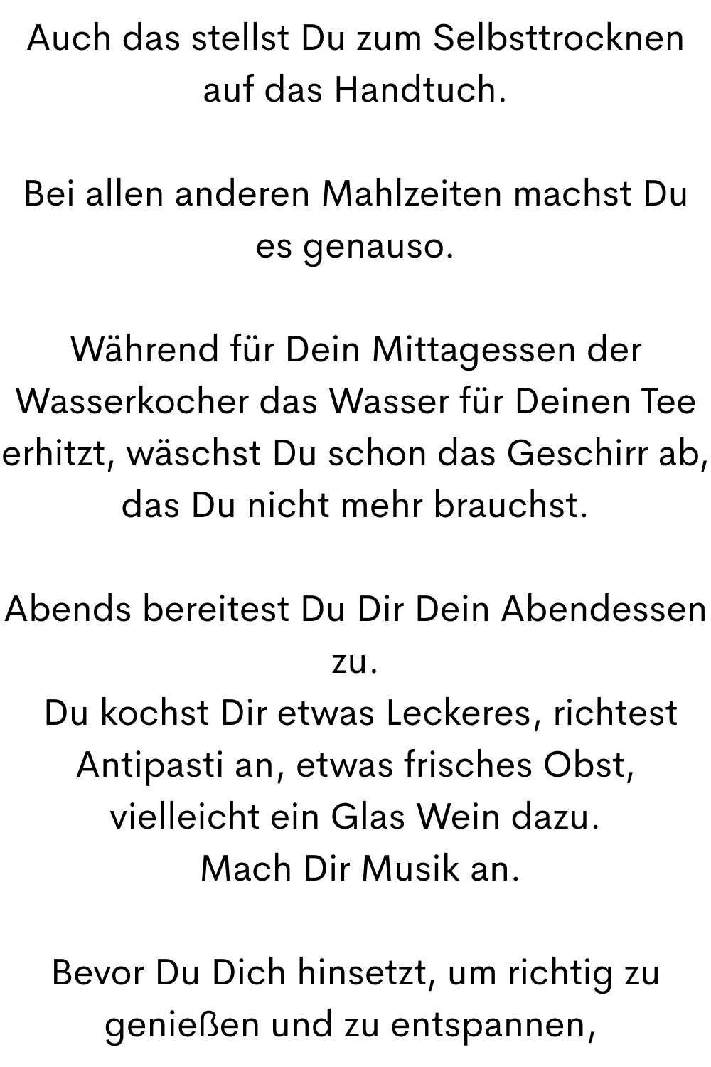 Auch das stellst Du zum Selbsttrocknen auf das Handtuch.
Bei allen anderen Mahlzeiten machst Du es genauso.
Während für Dein Mittagessen der Wasserkocher das Wasser für Deinen Tee erhitzt, wäschst Du schon das Geschirr ab, das Du nicht mehr brauchst.
Abends bereitest Du Dir Dein Abendessen zu.
 Du kochst Dir etwas Leckeres, richtest Antipasti an, etwas frisches Obst, vielleicht ein Glas Wein dazu.
 Mach Dir Musik an.
Bevor Du Dich hinsetzt, um richtig zu genießen und zu entspannen, 
