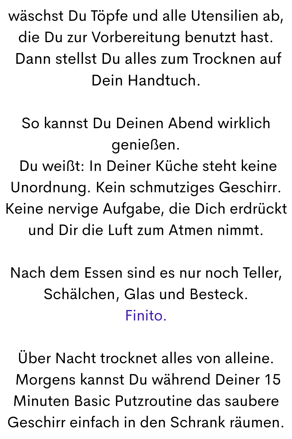 wäschst Du Töpfe und alle Utensilien ab, die Du zur Vorbereitung benutzt hast.
 Dann stellst Du alles zum Trocknen auf Dein Handtuch.
So kannst Du Deinen Abend wirklich genießen.
 Du weißt: In Deiner Küche steht keine Unordnung. Kein schmutziges Geschirr. Keine nervige Aufgabe, die Dich erdrückt und Dir die Luft zum Atmen nimmt.
Nach dem Essen sind es nur noch Teller, Schälchen, Glas und Besteck.
Finito.
Über Nacht trocknet alles von alleine.
 Morgens kannst Du während Deiner 15 Minuten Basic Putzroutine das saubere Geschirr einfach in den Schrank räumen.