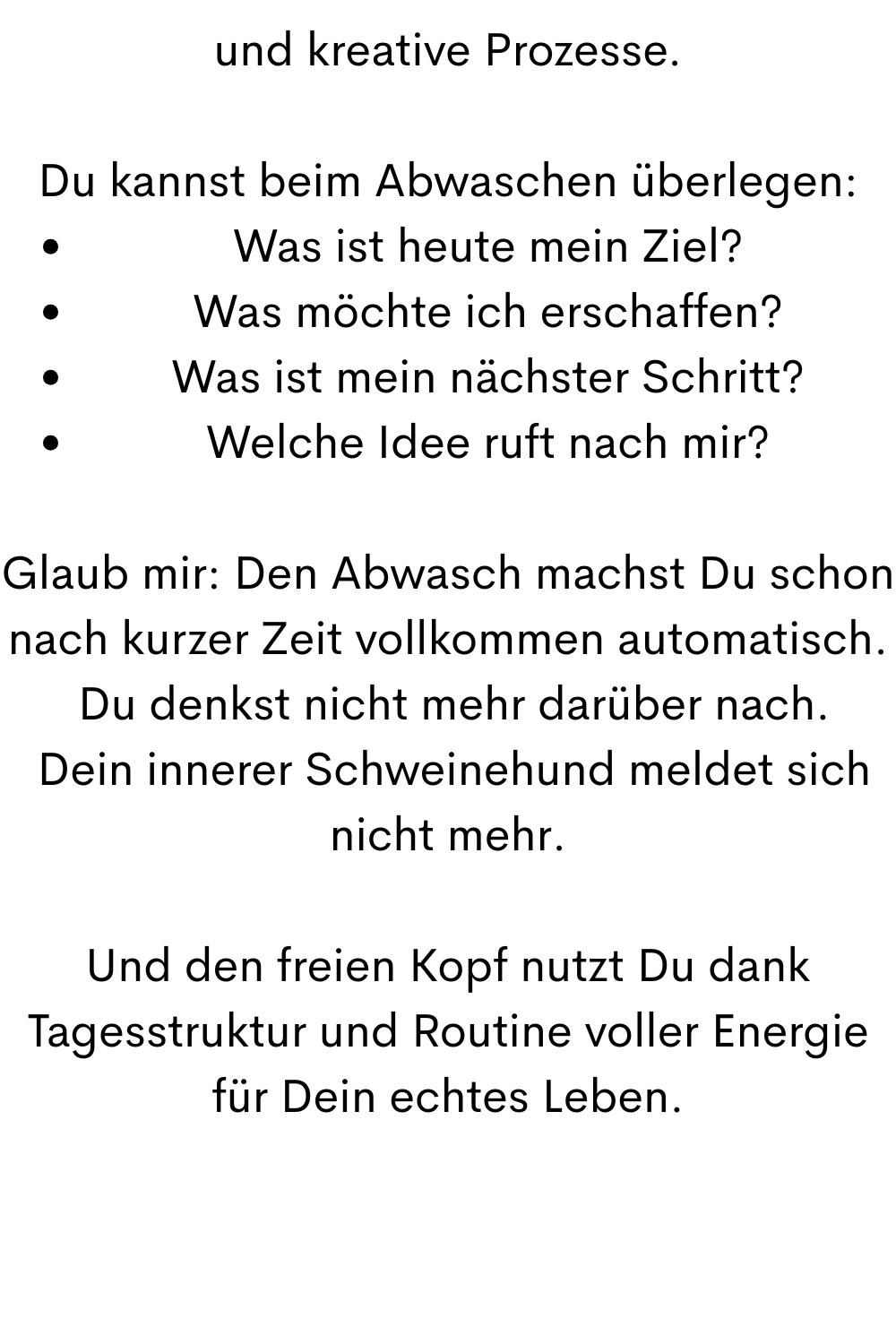 und kreative Prozesse.
Du kannst beim Abwaschen überlegen:
Was ist heute mein Ziel?
Was möchte ich erschaffen?
Was ist mein nächster Schritt?
Welche Idee ruft nach mir?
Glaub mir: Den Abwasch machst Du schon nach kurzer Zeit vollkommen automatisch.
 Du denkst nicht mehr darüber nach.
 Dein innerer Schweinehund meldet sich nicht mehr.
Und den freien Kopf nutzt Du dank Tagesstruktur und Routine voller Energie für Dein echtes Leben.
